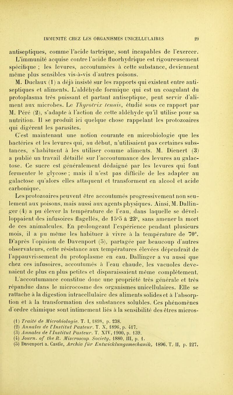 antiseptiques, comme l'acide tartrique, sont incapables de l'exercer. L'immunité acquise contre l'acide fluorhydrique est rigoureusement spécifique ; les levures, accoutumées à cette substance, deviennent même plus sensibles vis-à-vis d'autres poisons. M. Duclaux (1) a déjà insisté sur les rapports qui existent entre anti- septiques et aliments. L'aldéhyde formique qui est un coagulant du protoplasma très puissant et partant antiseptique, peut servir d'ali- ment aux microbes. Le Thijrotrix tenuis, étudié sous ce rapport par M. Péré (2), s'adapte à l'action de cette aldéhyde qu'il utilise pour sa nutrition. Il se produit ici quelque chose rappelant les protozoaires qui digèrent les parasites. C'est maintenant une notion courante en microbiologie que les bactéries et les levures qui^ au début, n'utilisaient pas certaines subs- tances, s'habituent à les utiliser comme aliments. M. Dienert (3) a publié un travail détaillé sur l'accoutumance des levures au galac- tose. Ce sucre est généralement dédaigné par les levures qui font fermenter le glycose ; mais il n'est pas difficile de les adapter au galactose qu'alors elles attaquent et transforment en alcool et acide carbonique. Les protozoaires peuvent être accoutumés progressivement non seu- lement aux poisons, mais aussi aux agents physiques. Ainsi, M. Dallin- ger (4) a pu élever la température de l'eau, dans laquelle se dével- loppaient des infusoires flagellés, de 15°5 à 23, sans amener la mort de ces animalcules. En prolongeant l'expérience pendant plusieurs mois, il a pu même les habituer à vivre à la température de 70. D'après l'opinion de Davenport (5), partagée par beaucoup d'autres observateurs, cette résistance aux températures élevées dépendrait de l'appauvrissement du protoplasme en eau. Dallinger a vu aussi que chez ces infusoires, accoutumés à l'eau chaude, les vacuoles deve- naient de plus en plus petites et disparaissaient même complètement. L'accoutumance constitue donc une propriété très générale et très répandue dans le microcosme des organismes unicellulaires. Elle se rattache à la digestion intracellulaire des aliments solides et à l'absorp- tion et à la transformation des substances solubles. Ces phénomènes d'ordre chimique sont intimement liés à la sensibilité des êtres micros- (1) Traité de Microbiologie. T. I, I89S, p. 238. (2) Aiinales de l'Institut Pasteur. ï. X, 1896, p. 417. (3) Annales de l'Institut Pasteur. T. XIV, 1900, p. 139. (4) Journ. of the R. Miscroscop. Society, 1880, III, p. 1. (5) Davenport a. Castle, Archiv fur Entwicklungsmechanik, 1896. T. II, p. 227.