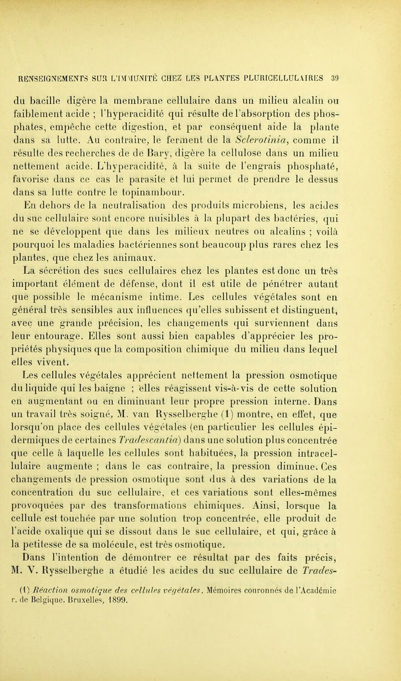 du bacille digère la membrane cellulaire dans un milieu alcalin ou faiblement acide ; l'hyperacidité qui résulte de Tabsorption des phos- phates, emj)èche cette digestion, et par conséquent aide la plante dans sa lutte. Au contraire, le ferment de la Sclerotinia, comme il résulte des recherches de de Bary, digère la cellulose dans un milieu nettement acide. L'hyperacidité, à la suite de l'engrais phosphaté, favorise dans ce cas le parasite et lui permet de prendre le dessus dans sa lutte contre le topinambour. En dehors de la neutralisation des produits microbiens, les acides du suc cellulaire sont encore nuisibles à la plupart des bactéries, qui ne se développent que dans les milieux neutres ou alcalins ; voilà pourquoi les maladies bactériennes sont beaucoup plus rares chez les plantes, que chez les animaux. La sécrétion des sucs cellulaires chez les plantes est donc un très important élément de défense, dont il est utile de pénétrer autant que possible le mécanisme intime. Les cellules végétales sont en général très sensibles aux influences qu'elles subissent et distinguent, avec une grande précision, les changements qui surviennent dans leur entourage. Elles sont aussi bien capables d'apprécier les pro- priétés physiques que la composition chimique du milieu dans lequel elles vivent. Les cellules végétales apprécient nettement la pression osmotique du liquide qui les baigne ; elles réagissent vis-à-vis de cette solution en augmentant ou en diminuant leur propre pression interne. Dans un travail très soigné, M. van Rysselberghe (1) montre, en effet, que lorsqu'on place des cellules végétales (en particulier les cellules épi- dermiques de certaines Tmdescantia) dans une solution plus concentrée que celle à laquelle les cellules sont habituées, la pression intracel- lulaire augmente ; dans le cas contraire, la pression diminue. Ces changements de pression osmotique sont dus à des variations de la concentration du suc cellulaire, et ces variations sont elles-mêmes provoquées par des transformations chimiques. Ainsi, lorsque la cellule est touchée par une solution trop concentrée, elle produit de l'acide oxalique qui se dissout dans le suc cellulaire, et qui, grâce à la petitesse de sa molécule, est très osmotique. Dans l'intention de démontrer ce résultat par des faits précis, M. V. Rysselberghe a étudié les acides du suc cellulaire de Trades- (i) Réaction osmotique des crlluhs i^pr/étn/es. Mémoires couronnés de l'Académie r. de Belgique. Bruxelles^ 1899.