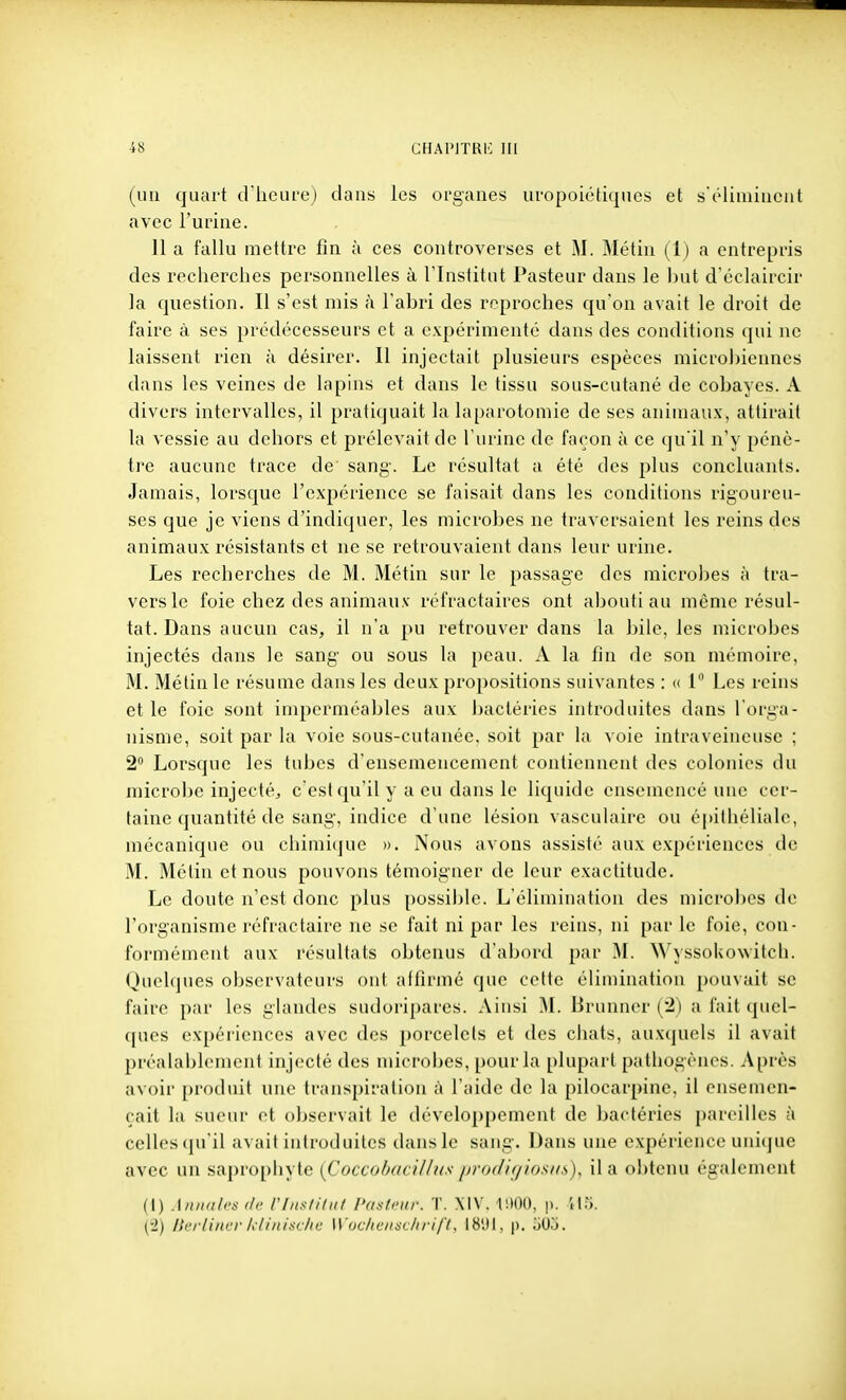 (un quart d'heui-e) dans les oi'ganes iiropoiétiqnes et s'ôlimiucut avec l'uiiue. 11 a fallu mettre fin à ces controverses et M. Métin (1) a entrepris des recherches personnelles à l'Institut Pasteur dans le but d'éclaircir la question. Il s'est mis à l'abri des reproches qu'on avait le droit de faire à ses prtklécesseurs et a expérimenté dans des conditions (jui ne laissent rien à désirer. Il injectait plusieurs espèces microbiennes dans les veines de lapins et dans le tissu sous-cutané de cobayes. A divers intervalles, il pratiquait la laparotomie de ses animaux, attirait la vessie au dehors et prélevait de l'urine de façon à ce qu'il n'y pénè- tre aucune trace de' sang. Le résultat a été des plus concluants. Jamais, lorsque l'expérience se faisait dans les conditions rigoureu- ses que je viens d'indiquer, les microbes ne traversaient les reins des animaux résistants et ne se retrouvaient dans leur urine. Les recherches de M. Métin sur le passage des microbes à tra- vers le foie chez des animaux réfractaires ont abouti au même résul- tat. Dans aucun cas, il n'a pu retrouver dans la bile, les microbes injectés dans le sang ou sous la peau. A la fin de son mémoire, M. Métin le résume dans les deux propositions suivantes : « 1 Les reins et le foie sont imperméables aux bactéries introduites dans l'orga- nisme, soit par hi voie sous-cutanée, soit par la voie intraveineuse ; 2 Lorsque les tubes d'ensemencement contiennent des colonies du microbe injecté^ c'est qu'il y a eu dans le liquide ensemencé une cer- taine quantité de sang, indice d'une lésion vasculaire ou épithéliale, mécanique ou chimiijuc ». Nous avons assisté aux expériences de M. Métin et nous pouvons témoigner de leur exactitude. Le doute n'est donc plus possible. L'élimination des microbes de l'organisme réfractaire ne se fait ni par les reins, ni par le foie, con- formément aux résultats obtenus d'abord par M. ssokowilch. Quelques observateurs ont affirmé que cette élimination pouvait se faire par les glandes sudoripares. Ainsi ^I. Brunner (2) a fait quel- (pies expériences avec des porcelets et des chats, auxquels il avait préalal)lement injecté des microbes, pour la plupart pathogènes. Après avoii' produit une transpiration à l'aide de la pilocarpine, il ensemen- çait la sueui- et observait le développement de bactéries pareilles à celles (pi'il avait introduites dans le sang. Dans une expérience uuicjue avec un sa|)rophyle [Coccobdcillus jirixlif/iosii.s), il a obtenu également (1) AniKih's (II' rfiis/i/iif Pasteur. '!'. Xi\'. 11100, p. 115. (2) Ik'i liiter h liitisclu; Woc/iciiac/ii i/'/. IB'.ll, p. oOo.