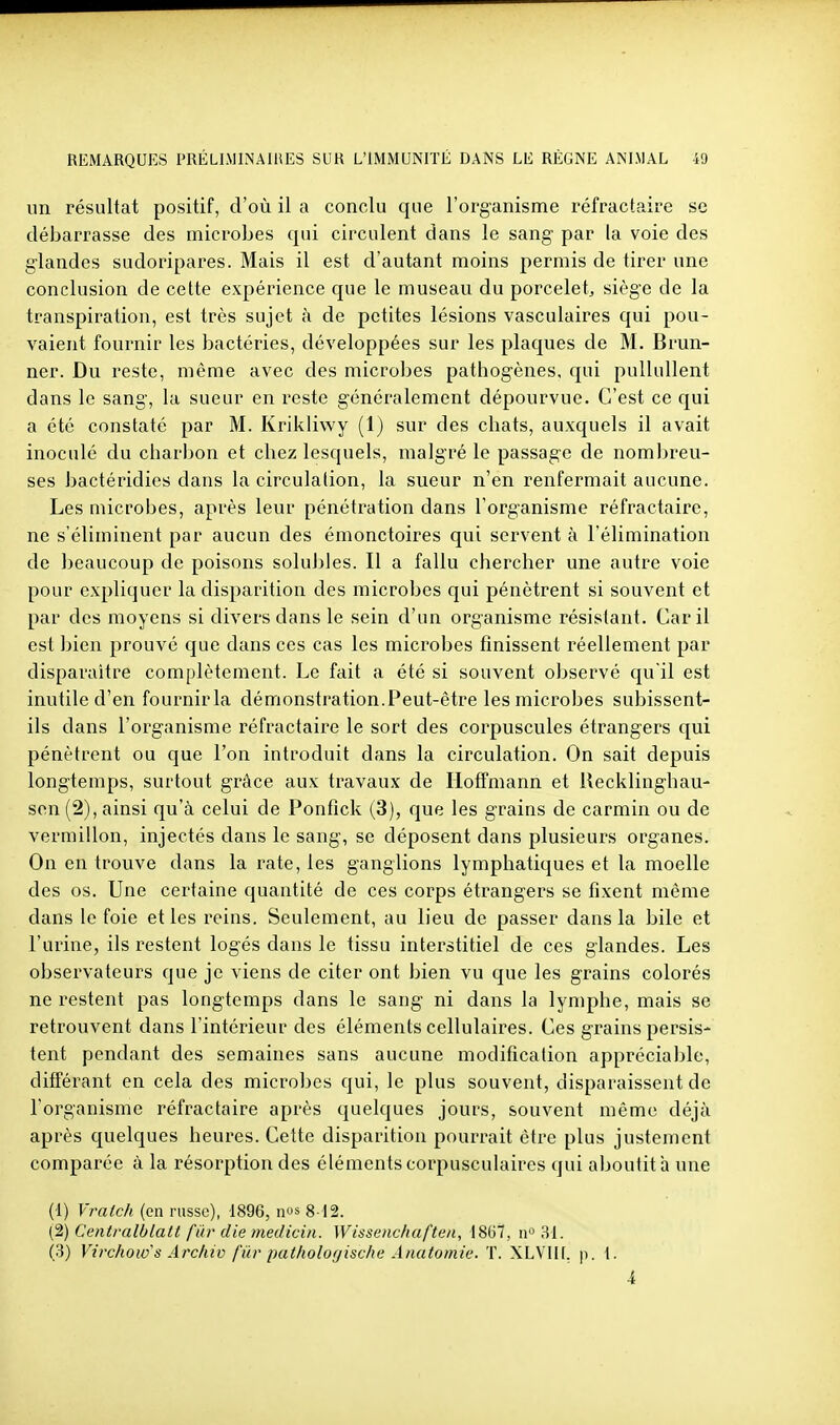 un résultat positif, d'où il a conclu que l'organisme réfractaire se débarrasse des microbes qui circulent dans le sang par la voie des glandes sudoripares. Mais il est d'autant moins permis de tirer une conclusion de cette expérience que le museau du porcelet, siège de la transpiration, est très sujet à de petites lésions vasculaires qui pou- vaient fournir les bactéries, développées sur les plaques de M. Brun- ner. Du reste, môme avec des microbes pathogènes, qui pullullent dans le sang, la sueur en reste généralement dépourvue. C'est ce qui a été constaté par M. Krikliwy (1) sur des chats, auxquels il avait inoculé du charbon et chez lesquels, malgré le passage de nombreu- ses bactéridies dans la circulation, la sueur n'en renfermait aucune. Les microbes, après leur pénétration dans l'organisme réfractaire, ne s'éliminent par aucun des émonctoires qui servent à l'élimination de beaucoup de poisons soluJ)les. Il a fallu chercher une autre voie pour expliquer la disparition des microbes qui pénètrent si souvent et par des moyens si divers dans le sein d'un organisme résistant. Car il est bien prouvé que dans ces cas les microbes finissent réellement par disparaître complètement. Le fait a été si souvent observé qu'il est inutile d'en fournir la démonstration. Peut-être les microbes subissent- ils dans l'organisme réfractaire le sort des corpuscules étrangers qui pénètrent ou que l'on introduit dans la circulation. On sait depuis longtemps, surtout grâce aux travaux de Hoffmann et ilecklinghau- sen(2),ainsi qu'à celui de Ponfîck (3), que les grains de carmin ou de vermillon, injectés dans le sang, se déposent dans plusieurs organes. On en trouve dans la rate, les ganglions lymphatiques et la moelle des os. Une certaine quantité de ces corps étrangers se fixent môme dans le foie et les reins. Seulement, au lieu de passer dans la bile et l'urine, ils restent logés dans le tissu interstitiel de ces glandes. Les observateurs que je viens de citer ont bien vu que les grains colorés ne restent pas longtemps dans le sang ni dans la lymphe, mais se retrouvent dans l'intérieur des éléments cellulaires. Ces grains persis- tent pendant des semaines sans aucune modification appréciable, différant en cela des microbes qui, le plus souvent, disparaissent de l'organisme réfractaire après quelques jours, souvent même déjà après quelques heures. Cette disparition pourrait être plus justement comparée à la résorption des éléments corpusculaires qui aboutit h une (1) Vratch (en russe), 1896, nos 8-12. (2) Centralblatt far die medicin. Wisscnchaften, 1867, n 31.