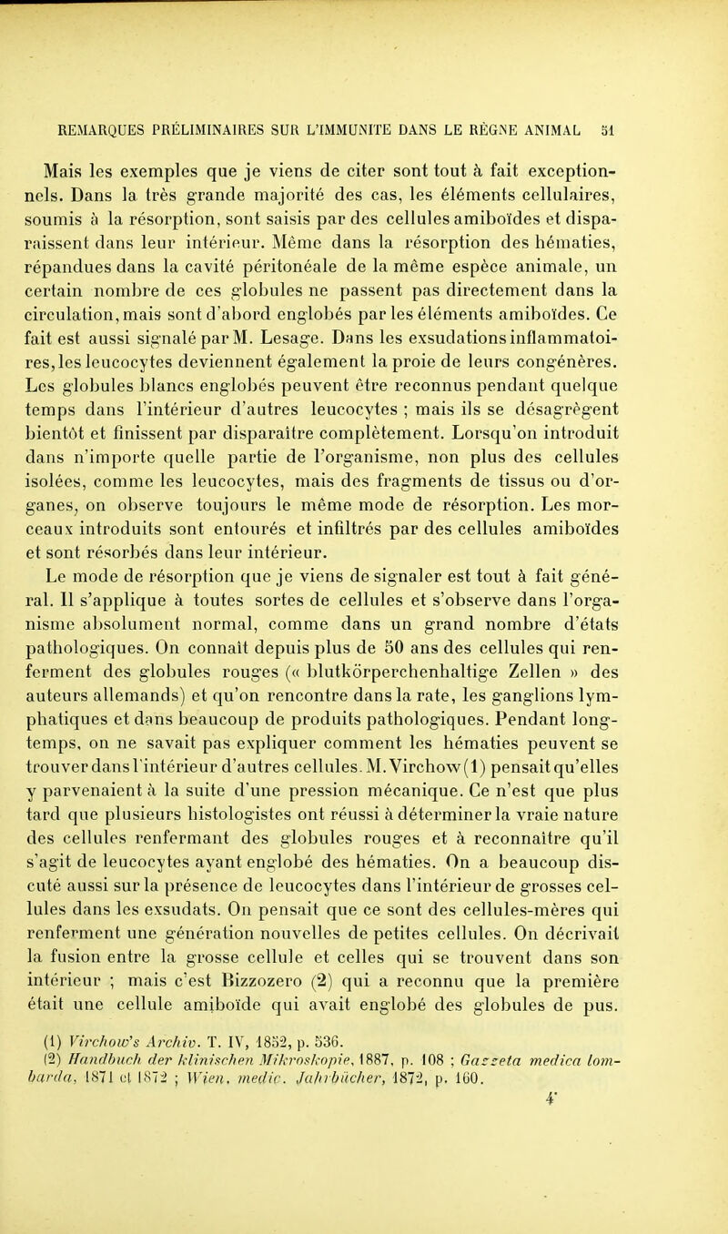 Mais les exemples que je viens de citer sont tout à fait exception- nels. Dans la très grande majorité des cas, les éléments cellulaires, soumis à la résorption, sont saisis par des cellules amiboïdes et dispa- raissent dans leur intérieur. Même dans la résorption des hématies, répandues dans la cavité péritonéale de la même espèce animale, un certain nombre de ces globules ne passent pas directement dans la circulation, mais sont d'abord englobés par les éléments amiboïdes. Ce fait est aussi signalé par M. Lesage. Dans les exsudations inflammatoi- res, les leucocytes deviennent également la proie de leurs congénères. Les globules blancs englobés peuvent être reconnus pendant quelque temps dans l'intérieur d'autres leucocytes ; mais ils se désagrègent bientôt et finissent par disparaître complètement. Lorsqu'on introduit dans n'importe quelle partie de l'organisme, non plus des cellules isolées, comme les leucocytes, mais des fragments de tissus ou d'or- ganes, on observe toujours le même mode de résorption. Les mor- ceaux introduits sont entourés et infiltrés par des cellules amiboïdes et sont résorbés dans leur intérieur. Le mode de résorption que je viens de signaler est tout à fait géné- ral. 11 s'applique à toutes sortes de cellules et s'observe dans l'orga- nisme absolument normal, comme dans un grand nombre d'états pathologiques. On connaît depuis plus de 50 ans des cellules qui ren- ferment des globules rouges (« blutkorperchenhaltige Zellen » des auteurs allemands) et qu'on rencontre dans la rate, les ganglions lym- phatiques et dans beaucoup de produits pathologiques. Pendant long- temps, on ne savait pas expliquer comment les hématies peuvent se trouver dans l'intérieur d'autres cellules. M. Virchow(l) pensait qu'elles y parvenaient à la suite d'une pression mécanique. Ce n'est que plus tard que plusieurs histologistes ont réussi à déterminer la vraie nature des cellules renfermant des globules rouges et à reconnaître qu'il s'agit de leucocytes ayant englobé des hématies. On a beaucoup dis- cuté aussi sur la présence de leucocytes dans l'intérieur de grosses cel- lules dans les exsudats. On pensait que ce sont des cellules-mères qui renferment une génération nouvelles de petites cellules. On décrivait la fusion entre la grosse cellule et celles qui se trouvent dans son intérieur ; mais c'est Bizzozero (2) qui a reconnu que la première était une cellule amiboïde qui avait englobé des globules de pus. (1) Virchow's Archiv. T. IV, 18o2, p. 536. (2) Handbiich der klinisc/ien Mikrnskopip, 1887, p. 108 ; Gacseta medica lom- barda, 1871 cl 1872 ; Wien, medic. Juhrbiicher, 1872, p. 160.