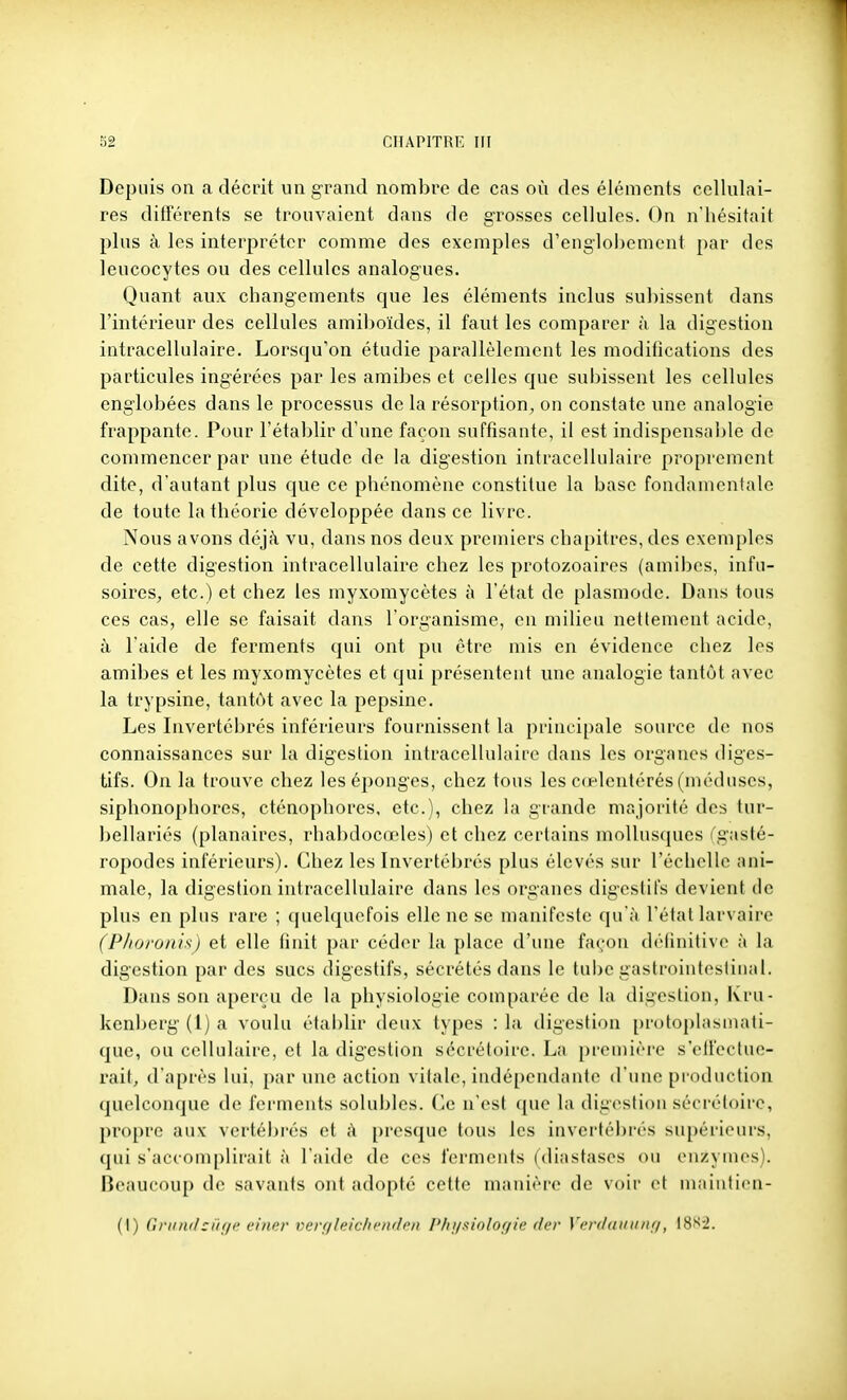 Depuis on a décrit un grand nombre de cas où des éléments cellulai- res ditrérents se trouvaient dans de grosses cellules. On n'hésitait plus à les interpréter comme des exemples d'englobement par des leucocytes ou des cellules analogues. Quant aux changements que les éléments inclus subissent dans l'intérieur des cellules amiboïdes, il faut les comparer à la digestion intracellulaire. Lorsqu'on étudie parallèlement les moditîcations des particules ingérées par les amibes et celles que subissent les cellules englobées dans le processus de la résorption^ on constate une analogie frappante. Pour l'établir d'une façon suffisante, il est indispensalde de commencer par une étude de la digestion intracellulaire proprement dite, d'autant plus que ce phénomène constitue la base fondamentale de toute la théorie développée dans ce livre. Nous avons déjà vu, dans nos deux premiers chapitres, des exemples de cette digestion intracellulaire chez les protozoaires (amibes, infu- soires, etc.) et chez les myxomycètes à l'état de plasmode. Dans tous ces cas, elle se faisait dans l'organisme, en milieu nettement acide, à l'aide de ferments qui ont pu être mis en évidence chez les amibes et les myxomycètes et qui présentent une analogie tantôt avec la trypsine, tantôt avec la pepsine. Les Invertébrés inférieurs fournissent la principale source de nos connaissances sur la digestion intracellulaire dans les organes diges- tifs. On la trouve chez les éponges, chez tous les cœlentérés (méduses, siphonophores, cténophores, etc.), chez la grande majorité des tur- bellariés (planaires, rhabdocœles) et chez certains mollus(]ues rgjisté- ropodes inférieurs). Chez les Invertébrés plus élevés sur l'échelle ani- male, la digestion intracellulaire dans les organes digestifs devient de plus en plus rare ; quelquefois elle ne se manifeste qu'à l'étal larvaire (Plioronis) et elle tinit par céder la place d'une fac^'on délinilive à la digestion par des sucs digestifs, sécrétés dans le tube gastrointestinal. Dans son aperçu de la physiologie comparée de la digestion, Kru- kenberg (l) a voulu établir deux types : la digestion protoplasmati- quc, ou cellulaire, et la digestion sécrétoire. La première s'ell'octue- rait, d'après lui, par une action vitale, indépendante d'une production quelconque de ferments solubles. Ce n'est ([ue la digestion sécrétoire, propre aux vertébrés et à presque tous les invertéi)rés supérieurs, qui s'accomplirait à l'aide de ces ferments (diastases ou enzymes). Beaucoup de savants ont adopté cette manière de voir et m.iiiificn-