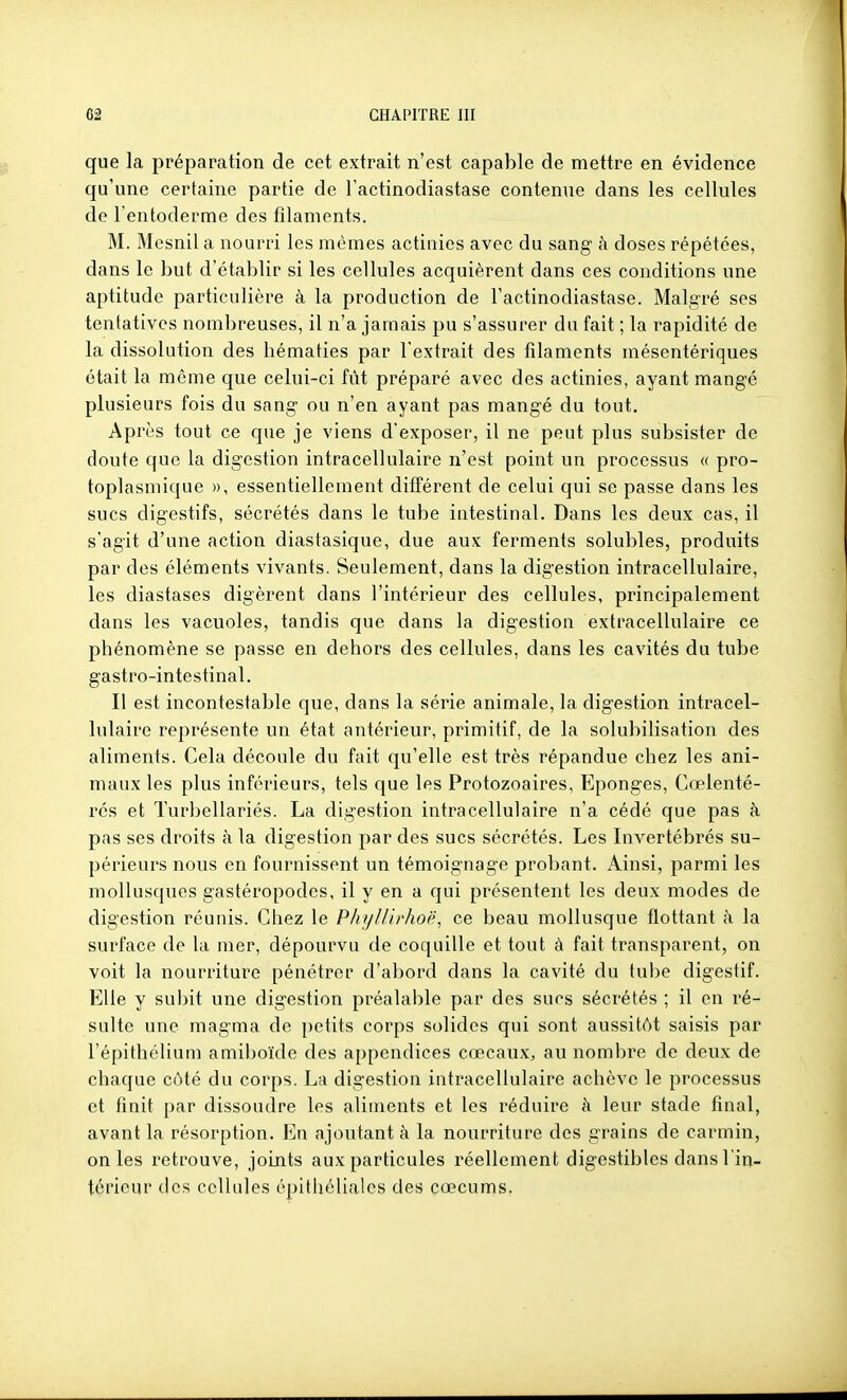 que la préparation de cet extrait n'est capable de mettre en évidence qu'une certaine partie de Factinodiastase contenue dans les cellules de l'entoderme des filaments. M. Mesnil a nourri les mêmes actinies avec du sang à doses répétées, dans le but d'établir si les cellules acquièrent dans ces conditions une aptitude particulière à la production de Factinodiastase. Malgré ses tentatives nombreuses, il n'a jamais pu s'assurer du fait ; la rapidité de la dissolution des hématies par l'extrait des filaments mésentériques était la même que celui-ci fût préparé avec des actinies, ayant mangé plusieurs fois du sang ou n'en ayant pas mangé du tout. Après tout ce que je viens d'exposer, il ne peut plus subsister de doute que la digestion intracellulaire n'est point un processus « pro- toplasmique », essentiellement différent de celui qui se passe dans les sucs digestifs, sécrétés dans le tube intestinal. Dans les deux cas, il s'agit d'une action diastasique, due aux ferments solubles, produits par des éléments vivants. Seulement, dans la digestion intracellulaire, les diastases digèrent dans l'intérieur des cellules, principalement dans les vacuoles, tandis que dans la digestion extracellulaire ce phénomène se passe en dehors des cellules, dans les cavités du tube gastro-intestinal. Il est incontestable que, dans la série animale, la digestion intracel- lulaire représente un état antérieur, primitif, de la solubilisation des aliments. Cela découle du fait qu'elle est très répandue chez les ani- maux les plus inférieurs, tels que les Protozoaires, Eponges, Cœlenté- rés et Turbellariés. La digestion intracellulaire n'a cédé que pas à pas ses droits à la digestion par des sucs sécrétés. Les Invertébrés su- périeurs nous en fournissent un témoignage probant. Ainsi, parmi les mollusques gastéropodes, il y en a qui présentent les deux modes de digestion réunis. Chez le Phijllirhoi', ce beau mollusque flottant à la surface de la mer, dépourvu de coquille et tout à fait transparent, on voit la nourriture pénétrer d'abord dans la cavité du tube digestif. Elle y subit une digestion préalable par des sucs sécrétés ; il en ré- sulte une magma de petits corps solides qui sont aussitôt saisis par l'épithéUum amiboïde des appendices cœcauX;, au nombre de deux de chaque côté du corps. La digestion intracellulaire achève le processus et finit par dissoudre les aliments et les réduire fi leur stade final, avant la résorption. En ajoutant à la nourriture des grains de carmin, on les retrouve, joints aux particules réellement digestibles dansFin- térieur des cellules épithéliales des cœcums.