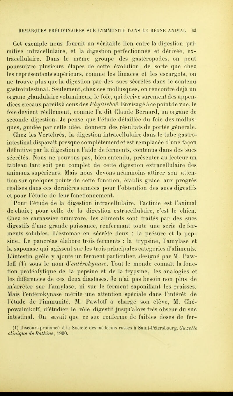 Cet exemple nous fournit un véritable lien entre la digestion pri- mitive intracellulaire, et la digestion perfectionnée et dérivée, ex- tracellulaire. Dans le même groupe des gastéropodes, on peut poursuivre plusieurs étapes de cette évolution, de sorte que chez les représentants supérieurs, comme les limaces et les escargots, on ne trouve plus que la digestion par des sucs sécrétés dans le contenu gastrointestinal. Seulement, chez ces mollusques, on rencontre déjà un organe glandulaire volumineux, le foie, qui dérive sûrement des appen- dices cœcaux pareils à ceux des Phijllirhoë. Envisagé à ce pointde vue, le foie devient réellement, comme Fa dit Claude Bernard, un organe de seconde digestion. Je pense que l'étude détaillée du foie des mollus- ques, guidée par cette idée, donnera des résultats de portée générale. Chez les Vertébrés, la digestion intracellulaire dans le tube gaslro- intestinal disparaît presque complètement et est remplacée d'une façon définitive par la digestion à l'aide de ferments, contenus dans des sucs sécrétés. Nous ne pouvons pas, bien entendu, présenter au lecteur un tableau tant soit peu complet de cette digestion extracellulaire des animaux supérieurs. Mais nous devons néanmoins attirer son atten- tion sur quelques points de cette fonction, établis grâce aux progrès réalisés dans ces dernières années pour l'obtention des sucs digestifs et pour l étude de leur fonctionnement. Pour l'étude de la digestion intracellulaire, l'actinie est l'animal de choix ; pour celle de la digestion extracellulaire, c'est le chien. Chez ce carnassier omnivore, les aliments sont traités par des sucs digestifs d'une grande puissance, renfermant toute une série de fer- ments solubles. L'estomac en sécrète deux : la présure et la pep- sine. Le pancréas élabore trois ferments : la trypsine, l'amylase et la saponase qui agissent sur les trois principales catégories d'aliments. L'intestin grêle y ajoute un ferment particulier, désigné par M. Paw- loff (1) sous le nom à'entérokynase. Tout le monde connaît la fonc- tion protéolytique de la pepsine et de la trypsine, les analogies et les différences de ces deux diastases. Je n'ai pas besoin non plus de m'arrêter sur l'amylase, ni sur le ferment saponifiant les graisses. Mais l'entérokynase mérite une attention spéciale dans l'intérêt de l'étude de l'immunité. M. Pawloff a chargé son élève, M. Ché- powalnikoff, d'étudier le l'ôle digestif jusqu'alors très obscur du suc intestinal. On savait que ce suc renferme de faibles doses de fer- (1) Discours prononcé à la Société des médecins russes à Sainl-Pétersbourg. Gazette clinique de Botkine, 4900.