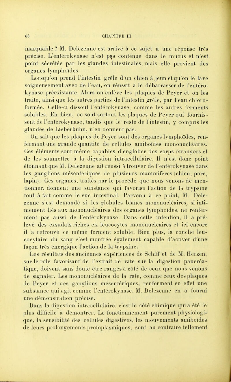 marquable ? M. Delezenne est arrivé à ce sujet à une réponse très précise. L'entérokyiiase n'est pas contenue dans le mucus et n'est point sécrétée par les glandes intestinales, mais elle provient des organes lymphoïdes. Lorsqu'on prend l'intestin grêle d'un chien à jeun et qu'on le lave soigneusement avec de l'eau, on réussit à le débarrasser de l'entéro- kynase préexistante. Alors on enlève les plaques de Peyer et on les traite, ainsi que les autres parties de l'intestin grêle, par l'eau chloro- formée. Celle-ci dissout l entérokynase, comme les autres ferments solubles. Eh bien, ce sont surtout les plaques de Peyer qui fournis- sent de l'entérokynase, tandis que le reste de l'intestin, y compris les glandes de Lieberkiihn, n'en donnent pas. On sait que les plaques de Peyer sont des organes lymphoïdes, ren- fermant une grande quantité de cellules amiboïdes mononucléaires. Ces éléments sont même capables d'englober des corps étrangers et de les soumettre à la digestion intracellulaire. 11 n'est donc point étonnant que M. Delezenne ait réussi à trouver de l'entérokynase dans les ganglions mésentériques de plusieurs mammifères (chien, porc, lapin). Ces organes, traités par le procédé que nous venons de men- tionner, donnent une substance qui favorise l'action de la. trypsine tout à fait comme le suc intestinal. Parvenu à ce point, M. Dele- zenne s'est demandé si les globules blancs mononucléaires^ si inti- mement liés aux mononucléaires des organes lymphoïdes, ne renfer- ment pas aussi de l'entérokynase. Dans cette intention, il a pré- levé des exsudais riches en leucocytes mononucléaires et ici encore il a retrouvé ce même ferment soluble. Bien plus, la couche leu- cocytaire du sang s'est montrée également capable d'activer d'une façon très énergique l'action de la trypsine. Les résultats des anciennes expériences de Schitf et de M. Ilerzen, sur le rôle favorisant de l'extrait de rate sur la digestion pancréa- tique, doivent sans doute être rangés à côté de ceux que nous venons de signaler. Les mononucléaires de la rate, comme ceux des plaques de Peyer et des ganglions mésentériques, renferment en etfet une substance qui agit comme l'entérokynase. M. Delezenne en a fourni une démonstration précise. Dans la digestion intracellulaire, c'est le côté chimique quia été le plus difficile à démontrer. Le fonctionnement purement physiologi- que, la sensibilité des cellules digestives, les mouvements amiboïdes de leurs prolongements protoplasmiques, sont au contraire tellement