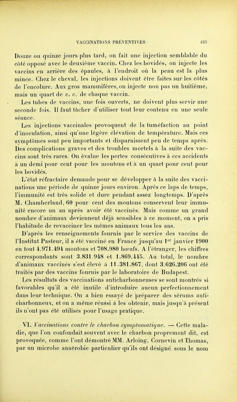 Douze ou quinze jours plus tard, on fait une injection semblable du côté opposé avec le deuxième vaccin. Chez les bovidés, on injecte les vaccins en arrière des épaules, à l'endroit où la peau est la plus mince. Chez le cheval, les injections doivent être faites sur les côtés de l'encolure. Aux gros mammifères, on injecte non pas un huitième, mais un quart de c. c. de chaque vaccin. Les tubes de vaccins, une fois ouverts, ne doivent plus servir une seconde fois. Il faut tâcher d'utiliser tout leur contenu en une seule séance. Les injections vaccinales provoquent de la tuméfaction au point d'inoculation, ainsi qu'une légère élévation de température. Mais ces symptômes sont peu importants et disparaissent peu de temps après. Des complications graves et des troubles mortels à la suite des vac- cins sont très rares. On évalue les pertes consécutives à ces accidents à un demi pour cent pour les moutons et à un quart pour cent pour les bovidés. L'état réfractaire demande pour se développer à la suite des vacci- nations une période de quinze jours environ. Après ce laps de temps, l'immunité est très solide et dure pendant assez longtemps. D'après M. Chamberland, 60 pour cent des moutons conservent leur immu- nité encore un an après avoir été vaccinés. Mais comme un grand nombre d'animaux deviennent déjà sensibles à ce moment, on a pris l'habitude de revacciner les mêmes animaux tous les ans. D'après les renseignements fournis par le service des vaccins de l'Institut Pasteur, il a été vacciné en France jusqu'au l* janvier 1900 en tout 4.971.494 moutons et 708.980 bœufs. A l'étranger, les chiffres correspondants sont 3.831.948 et 1.869.445. Au total;, le nombre d'animaux vaccinés s'est élevé à 11.381.867, dont 3.626.206 ont été traités par des vaccins fournis par le laboratoire de Budapest. Les résultats des vaccinations anticharbonneuses se sont montrés si favorables qu'il a été inutile d'introduire aucun perfectionnement dans leur technique. On a bien essayé de ^préparer des sérums anti- charbonneux, et on a même réussi à les obtenir, mais jusqu'à présent ils n'ont pas été utilisés pour l'usage pratique. VI. Vaccinations contre le charbon sijmptomatique. — Cette mala- die, que l'on confondait souvent avec le charbon proprement dit, est provoquée, comme l'ont démontré MM. Arloing, Cornevin et Thomas, par un microbe anaërobie particulier qu'ils ont désigné sous le nom