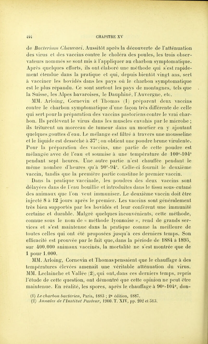 de Bacteriiim Chauvaei. Aussitôt après la découverte de l'atténuation des virus et des vaccins contre le choléra des poules, les trois obser- vateurs nommés se sont mis ù l'appliquer au chai-bon symptomatique. Après quelques efïbrts, ils ont élaboré une méthode qui s'est rapide- ment étendue dans la pratique et qui, depuis bientôt vingt ans, sert à vacciner les bovidés dans les pays où le charbon symptomatique est le plus répandu. Ce sont surtout les pays de montagnes, tels que la Suisse, les Alpes bavaroises, le Dauphiné, l'Auvergne, etc. MM. Arloing, Corne vin et Thomas (Ij préparent deux vaccins contre le charbon symptomatique d'une façon très diflTérente de celle qui sert pour la préparation des vaccins pastoriens contre le vrai char- bon. Ils prélèvent le virus dans les muscles envahis par le microbe ; ils triturent un morceau de tumeur dans un mortier en y ajoutant quelques gouttes d'eau. Le mélange est filtré à travers une mousseline et le liquide est desséché à 37 ; on obtient une poudre brune virulente. Pour la préparation des vaccins, une partie de cette poudre est mélangée avec de l'eau et soumise à une température de lOO^-lOi pendant sept heures. Une autre partie n'est chauffée pendant le même nombre d'heures qu'à *J0''-94°. Celle-ci fournit le deuxième vaccin, tandis que la première partie constitue le premier vaccin. Dans la pratique vaccinale, les poudres des deux vaccins sont délayées dans de l'eau bouillie et introduites dans le tissu sous-cutané des animaux que l'on veut immuniser. Le deuxième vaccin doit être injecté 8 à 12 jours après le premier. Les vaccins sont généralement très bien supportés par les bovidés et leur confèrent une immunité certaine et durable. Malgré quelques inconvénients, cette méthode, connue sous le nom de « méthode lyonnaise », rend de grands ser- vices et s'est maintenue dans la pratique comme la meilleure de toutes celles qui ont été proposées jusqu'à ces derniers temps. Son efficacité est prouvée parle fait que, dans la période de 1884 à 1895, sur 400.000 animaux vaccinés, la mortalité ne s'est montrée que de 1 pour 1.000. MM. Arloing, Cornevin et Thomas pensaient que le chauffage à des températures élevées amenait une véritable atténuation du virus. MM. Leclainche et Vallée (2)^ qui ont, dans ces derniers temps, repris l'étude de cette question, ont démontré que cette opinion ne peut être maintenue. En réalité, les spores, après le chauffage à 900-104, don- (1) Le charbon bactérien, Paris, 1883 ; 2* édition, 1887. (2) Annales de l'Institut Pasteur, 1900. T. XIV, pp. 20i et 513.