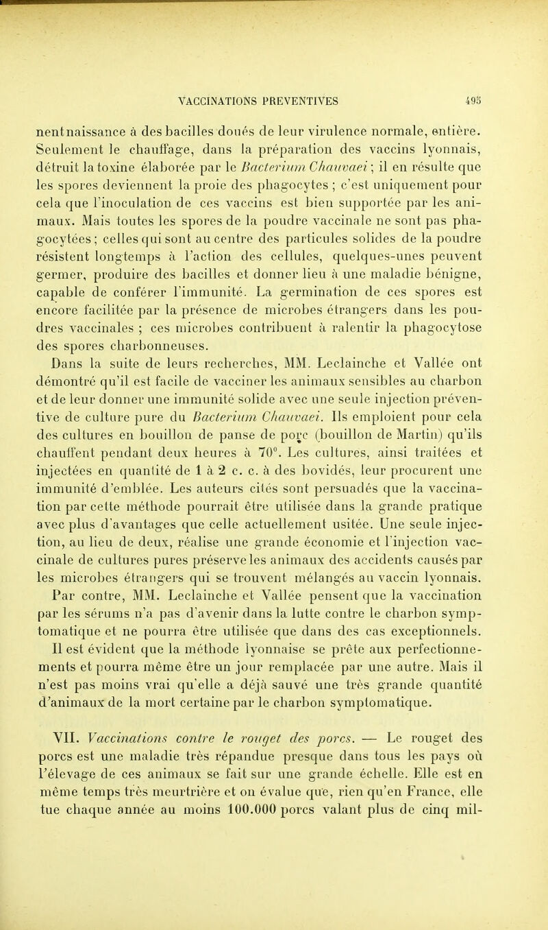 nentnaissance à des bacilles doués de leur virulence normale, entière. Seulement le chauffage, dans la préparation des vaccins lyonnais, détruit la toxine élaborée par le Bacterium Chaiivaei\ il en l'ésulte que les spores deviennent la proie des phagocytes ; c'est uniquement pour cela que l'inoculation de ces vaccins est bien supportée par les ani- maux. Mais toutes les spores de la poudre vaccinale ne sont pas pha- gocytées ; celles qui sont au centre des particules solides de la poudre résistent longtemps à l'action des cellules, quelques-unes peuvent germer, produire des bacilles et donner lieu à une maladie bénigne, capable de conférer l'immunité. La germination de ces spores est encore facilitée par la présence de microbes étrangers dans les pou- dres vaccinales ; ces microbes contribuent à ralentir la phagocytose des spores charbonneuses. Dans la suite de leurs recherches, MM. Leclainche et Vallée ont démontré qu'il est facile de vacciner les animaux sensibles au charbon et de leur donner une immunité solide avec une seule injection préven- tive de culture pure du Bacterium Chaiivaei. Ils emploient pour cela des cultures en bouillon de panse de porc (bouillon de Martin) qu'ils chauffent pendant deux heures à 70°. Les cultures, ainsi traitées et injectées en quantité de 1 à 2 c, c. à des bovidés, leur procurent une immunité d'emblée. Les auteurs cités sont persuadés que la vaccina- tion par cette méthode pourrait être utilisée dans la grande pratique avec plus d'avantages que celle actuellement usitée. Une seule injec- tion, au lieu de deux, réalise une grande économie et l'injection vac- cinale de cultures pures préserve les animaux des accidents causés par les microbes étrangers qui se trouvent mélangés au vaccin lyonnais. Par contre, MM. Leclainche et Vallée pensent que la vaccination par les sérums n'a pas d'avenir dans la lutte contre le charbon symp- tomatique et ne pourra être utilisée que dans des cas exceptionnels. Il est évident que la méthode lyonnaise se prête aux perfectionne- ments et pourra même être un jour remplacée par une autre. Mais il n'est pas moins vrai qu'elle a déjà sauvé une très grande quantité d'animaux de la mort certaine par le charbon symptomatique. VIL Vaccinations contre le rouget des porcs. — Le rouget des porcs est une maladie très répandue presque dans tous les pays où Félevage de ces animaux se fait sur une grande échelle. Elle est en même temps très meurtrière et on évalue que, rien qu'en France, elle tue chaque année au moins 100.000 porcs valant plus de cinq mil-