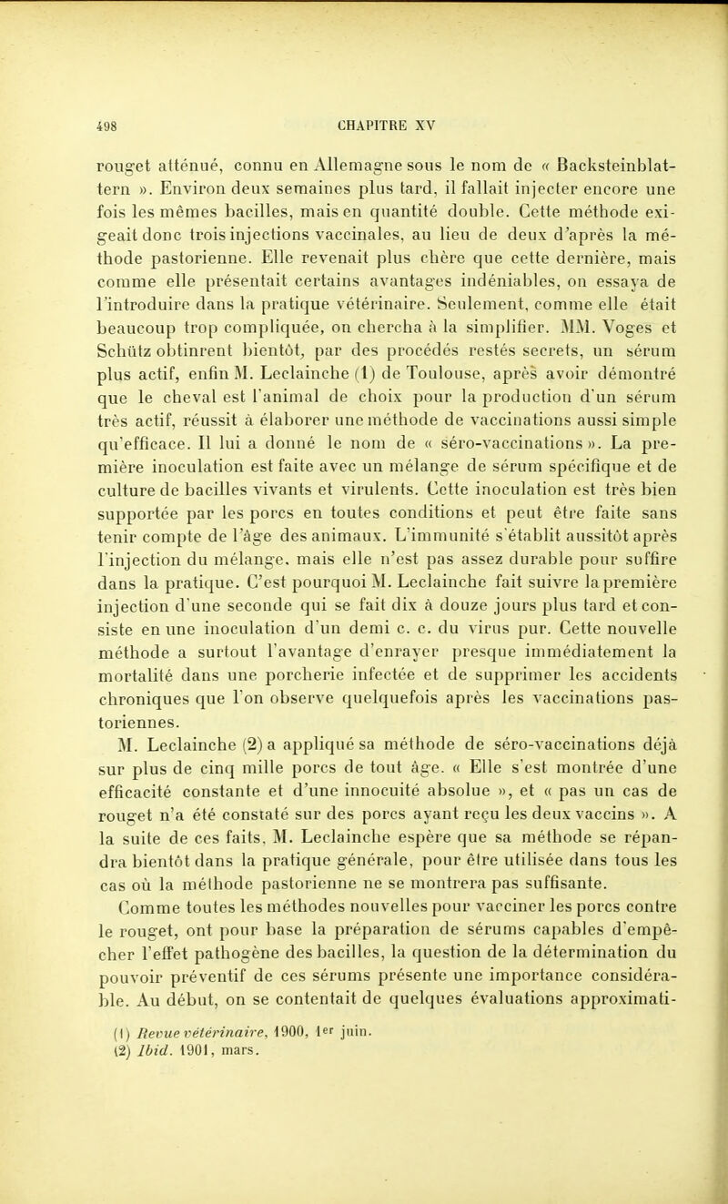 rouget atténué, connu en Allemagne sous le nom de « Backsteinblat- tern ». Environ deux semaines plus tard, il fallait injecter encore une fois les mêmes bacilles, mais en quantité double. Cette méthode exi- geait donc trois injections vaccinales, au lieu de deux d'après la mé- thode pastorienne. Elle revenait plus chère que cette dernière, mais comme elle présentait certains avantages indéniables, on essaya de l'introduire dans la pratique vétérinaire. Seulement, comme elle était beaucoup trop compliquée, on chercha à la simplifier. MM. Voges et Schiitz obtinrent bientôt^ par des procédés restés secrets, un sérum plus actif, enfin M. Leclainche (1) de Toulouse, après avoir démontré que le cheval est l'animal de choix pour la production d'un sérum très actif, réussit à élaborer une méthode de vaccinations aussi simple qu'efficace. Il lui a donné le nom de « séro-vaccinations ». La pre- mière inoculation est faite avec un mélange de sérum spécifique et de culture de bacilles vivants et virulents. Cette inoculation est très bien supportée par les porcs en toutes conditions et peut être faite sans tenir compte de l'âge des animaux. L'immunité s'établit aussitôt après l'injection du mélange, mais elle n'est pas assez durable pour suffire dans la pratique. C'est pourquoi M. Leclainche fait suivre lapremière injection d'une seconde qui se fait dix à douze jours plus tard et con- siste en une inoculation d'un demi c. c. du virus pur. Cette nouvelle méthode a surtout l'avantage d'enrayer presque immédiatement la mortalité dans une porcherie infectée et de supprimer les accidents chroniques que l'on observe quelquefois après les vaccinations pas- toriennes. M. Leclainche (2) a appliqué sa méthode de séro-vaccinations déjà sur plus de cinq mille porcs de tout âge. « Elle s'est montrée d'une efficacité constante et d'une innocuité absolue », et « pas un cas de rouget n'a été constaté sur des porcs ayant reçu les deux vaccins ». A la suite de ces faits, M. Leclainche espère que sa méthode se répan- dra bientôt dans la pratique générale, pour être utihsée dans tous les cas où la méthode pastorienne ne se montrera pas suffisante. Comme toutes les méthodes nouvelles pour vacciner les porcs contre le rouget, ont pour base la préparation de sérums capables d'empê- cher l'effet pathogène des bacilles, la question de la détermination du pouvoir préventif de ces sérums présente une importance considéra- ble. Au début, on se contentait de quelques évaluations approximati- (i) Revue vétérinaire, 1900, t juin. l2) Ibid. 1901, mars.