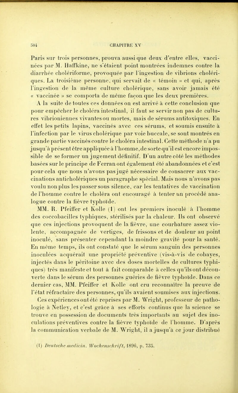 Paris sur trois personnes, prouva aussi que deux d'entre elles, vacci- nées par M. Haffkine, ne s'étaient point montrées indemnes contre la diarrhée cholériforme, provoquée par Tingestion de vibrions choléri- ques. La troisième personne, qui servait de « témoin » et qui, après l'ingestion de la même culture cholérique, sans avoir jamais été (( vaccinée » se comporta de même façon que les deux premières. A la suite de toutes ces données on est arrivé à cette conclusion que pour empêcher le choléra intestinal, il faut se servir non pas de cultu- res vibrioniennes vivantes ou mortes, mais de sérums antitoxiques. En effet les petits lapins, vaccinés avec ces sérums, et soumis ensuite à l'infection par le virus cholérique par voie buccale, se sont montrés en grande partie vaccinés contre le choléra intestinal. Cette méthode n'a pu juscju'à présent être applicjuée à l'homme,de sorte qu'il est encore impos- sible de se former un jugement définitif. D'un autre côté les méthodes basées sur le principe de Ferran ont également été abandonnées et c'est pour cela que nous n'avons pasjugé nécessaire de consacrer aux vac- cinations anticholériques un paragraphe spécial. Mais nous n'avons pas voulu non plus les passer sous silence, car les tentatives de vaccination de l'homme contre le choléra ont encouragé à tenter un procédé ana- logue contre la fièvre typhoïde. MM. R. Pfeiifer et Kolle (1) ont les premiers inoculé à l'homme des coccobacilles typhiques, stérilisés par la chaleur. Ils ont observé que ces injections provoquent de la fièvre, une courbature assez vio- lente, accompagnée de vertiges, de frissons et de douleur au point inoculé, sans présenter cependant la moindre gravité pour la santé. En même temps, ils ont constaté que le sérum sanguin des personnes inoculées acquérait une propriété préventive ( vis-à-vis de cobayes, injectés dans le péritoine avec des doses mortelles de cultures typhi- ques) très manifeste et tout à fait comparable à celles qu'ils ont décou- verte dans le sérum des personnes guéries de fièvre typhoïde. Dans ce dernier cas, MM. Pfeiffer et Kolle ont cru reconnaître la preuve de l'état réfractaire des personnes, qu'ils avaient soumises aux injections. Ces expériences ont été reprises par M. Wright, professeur de patho- logie à Netley, et c'est g-ràce à ses efforts continus que la science se trouve en possession de documents très importants au sujet des ino- culations préventives contre la fièvre typhoïde de l'homme. D'après la communication verbale de M. Wright, il a jusqu'à ce jour distribué