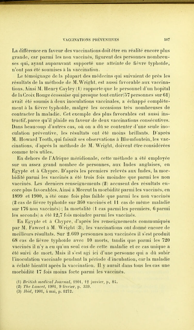 La différence en faveur des vaccinations doit être en réalité encore plus grande, car parmi les non vaccinés, figurent des personnes nombreu- ses qui, ayant auparavant supporté une atteinte de fièvre typhoïde, n'ont pas été soumises à la vaccination. Le témoignage de la plupart des médecins qui suivaient de près les résultats de la méthode de M.Wright, est aussi favorable aux vaccina- tions. Ainsi M. Henry Cayley ( l) rapporte que le personnel d'un hôpital de la Croix Rouge écossaise qui presque tout entier(o7 personnes sur 61) avait été soumis à deux inoculations vaccinales, a échappé complète- ment à la fièvre typhoïde, malgré les occasions très nombreuses de contracter la maladie. Cet exemple des plus favorables est aussi ins- tructif, parce qu'il plaide en faveur de deux vaccinations consécutives. Dans beaucoup d'autres cas, où on a dû se contenter d'une seule ino- culation préventive, les résultats ont été moins brillants. Daprès M. Howard Tooth,qui faisait ses observations à Blœmfontein, les vac- cinations, d'après la méthode de M. Wright, doivent être considérées comme très utiles. En dehors de l'Afrique méridionale, cette méthode a été employée sur un assez grand nombre de personnes, aux Indes anglaises, en Egypte et à Chypre. D'après les premiers relevés aux Indes, la mor- bidité parmi les vaccinés a été trois fois moindre que parmi les non vaccinés. Les derniers renseignements (2) accusent des résultats en- core plus favorables. Ainsi à Meerut la morbidité parmi les vaccinés, en 1899 et 1900, a été onze fois plus faible que parmi les non vaccinés (2 cas de fièvre typhoïde sur 360 vaccinés et 11 cas de même maladie sur 176 non vaccinés) ; la mortalité (1 cas parmi les premiers, 6 parmi les seconds) a été 12,7 fois moindre parmi les vaccinés. En Egypte et à Chypre, d'après les renseignements communiqués par M. Fawcet à M. Wright i3), les vaccinations ont donné encore de meilleurs résultats. Sur 2.669 personnes non vaccinées il s'est produit 68 cas de fièvre typhoïde avec 10 morts, tandis que parmi les 720 vaccinés il n'y a eu qu'un seul cas de cette maladie et ce cas unique a été suivi de mort. Mais il s'est agi ici d'une personne qui a dû subir l'inoculation vaccinale pendant la période d'incubation, caria maladie a éclaté bientôt après la vaccination. Il y aurait dans tous les cas une morbidité 17 fois moins forte parmi les vaccinés. (1) British médical Journal, 1901, janvier, p. (2) The Lancet, 1901, 9 février, p. 339. (3) Ibid, 1901, 4 mai, p. MVl.