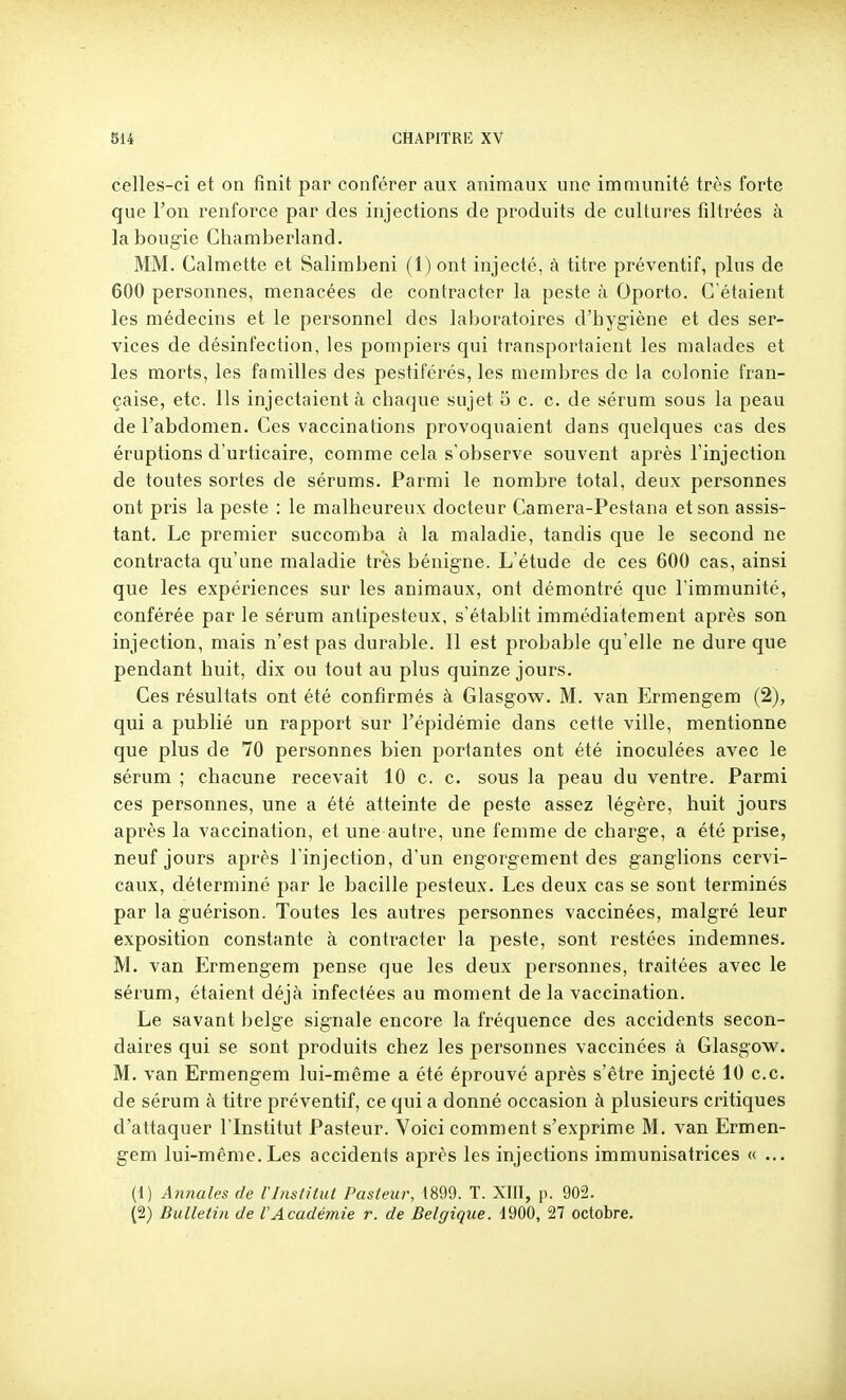 celles-ci et on finit par conférer aux animaux une immunité très forte que l'on renforce par des injections de produits de cultures filtrées à laboug-ie Chamberland. MM. Calmette et Salimbeni (1) ont injecté, à titre préventif, pins de 600 personnes, menacées de contracter la peste à Oporto. C'étaient les médecins et le personnel des laboratoires d'hygiène et des ser- vices de désinfection, les pompiers qui transportaient les malades et les morts, les familles des pestiférés, les membres de la colonie fran- çaise, etc. Ils injectaient à chaque sujet 5 c. c. de sérum sous la peau de l'abdomen. Ces vaccinations provoquaient dans quelques cas des éruptions d'urticaire, comme cela s'observe souvent après l'injection de toutes sortes de sérums. Parmi le nombre total, deux personnes ont pris la peste : le malheureux docteur Camera-Pestana et son assis- tant. Le premier succomba à la maladie, tandis que le second ne contracta qu'une maladie très bénigne. L'étude de ces 600 cas, ainsi que les expériences sur les animaux, ont démontré que l'immunité, conférée par le sérum anlipesteux, s'établit immédiatement après son injection, mais n'est pas durable. 11 est probable qu'elle ne dure que pendant huit, dix ou tout au plus quinze jours. Ces résultats ont été confirmés à Glasgovs^. M. van Ermengem (2), qui a publié un rapport sur l'épidémie dans cette ville, mentionne que plus de 70 personnes bien portantes ont été inoculées avec le sérum ; cbacune recevait 10 c. c. sous la peau du ventre. Parmi ces personnes, une a été atteinte de peste assez légère, huit jours après la vaccination, et une autre, une femme de charge, a été prise, neuf jours après l'injection, d'un engorgement des ganglions cervi- caux, déterminé par le bacille pesteux. Les deux cas se sont terminés par la guérison. Toutes les autres personnes vaccinées, malgré leur exposition constante à contracter la peste, sont restées indemnes. M. van Ermengem pense que les deux personnes, traitées avec le sérum, étaient déjà infectées au moment de la vaccination. Le savant belge signale encore la fréquence des accidents secon- daires qui se sont produits chez les personnes vaccinées à Glasgow. M. van Ermengem lui-même a été éprouvé après s'être injecté 10 ce. de sérum à titre préventif, ce qui a donné occasion à plusieurs critiques d'attaquer l'Institut Pasteur. Voici comment s'exprime M. van Ermen- gem lui-même. Les accidents après les injections immunisatrices « ... (1) Antiales de l'Institut Pasteur, 1899. T. XIII, p. 902. (2) Bulletin de l'Académie r. de Belgique. 1900, 27 octobre.