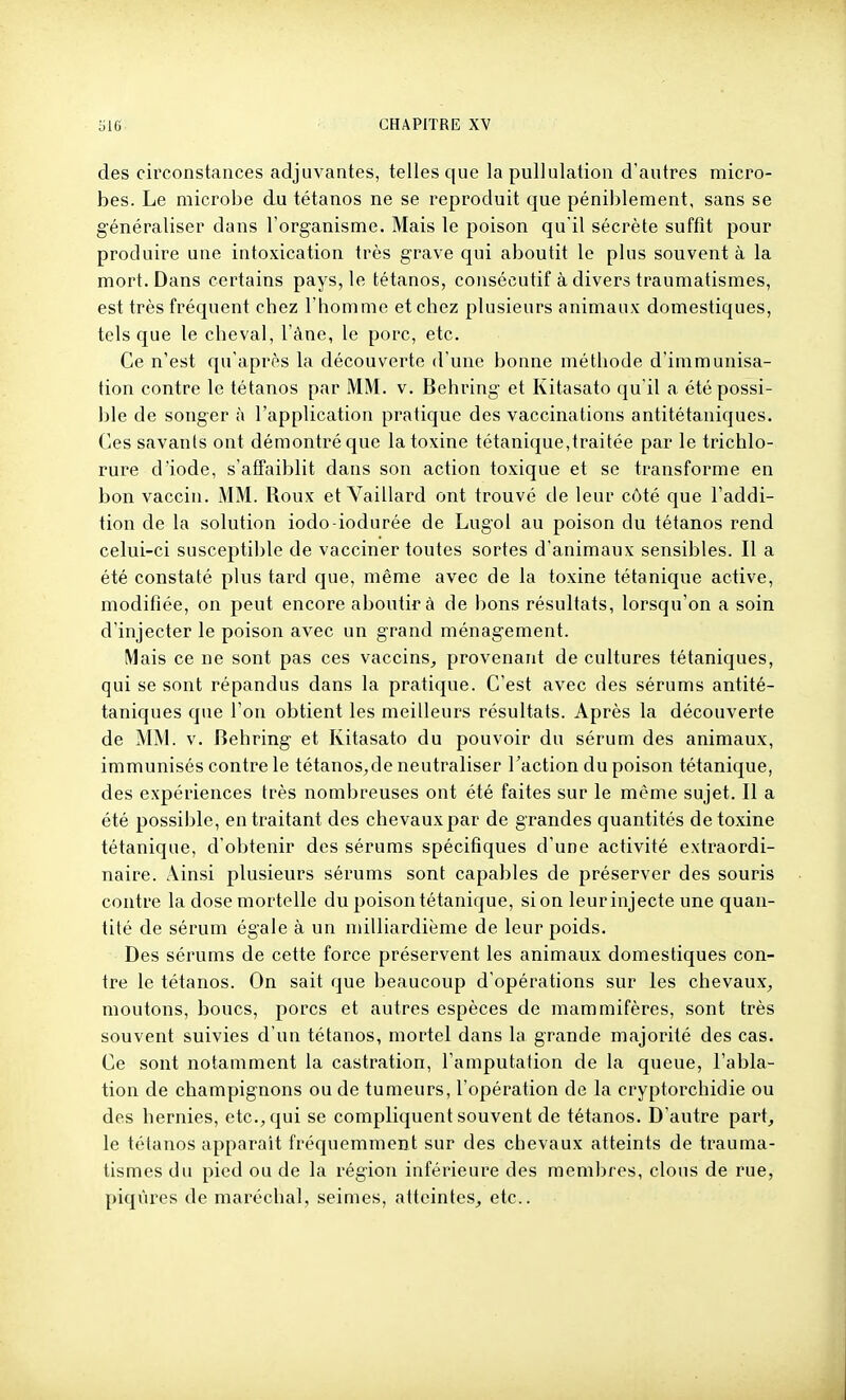 des circonstances adjuvantes, telles que la pullulation d'autres micro- bes. Le microbe du tétanos ne se reproduit que péniblement, sans se généraliser dans l'organisme. Mais le poison qu'il sécrète suffit pour produire une intoxication très grave qui aboutit le plus souvent à la mort. Dans certains pays, le tétanos, consécutif à divers traumatismes, est très fréquent chez l'homme et chez plusieurs animaux domestiques, tels que le cheval, l'âne, le porc, etc. Ce n'est qu'après la découverte d'une bonne méthode d'immunisa- tion contre le tétanos par MM. v. Behring et Kitasato qu'il a été possi- ble de songer à l'application pratique des vaccinations antitétaniques. Ces savants ont démontré que la toxine tétanique,traitée par le trichlo- rure d'iode, s'affaiblit dans son action toxique et se transforme en bon vaccin. MM. Roux et Vaillard ont trouvé de leur côté que l'addi- tion de la solution iodo-iodurée de Lugol au poison du tétanos rend celui-ci susceptible de vacciner toutes sortes d'animaux sensibles. Il a été constaté plus tard que, même avec de la toxine tétanique active, modifiée, on peut encore aboutira de bons résultats, lorsqu'on a soin d'injecter le poison avec un grand ménagement. Mais ce ne sont pas ces vaccins^ provenant de cultures tétaniques, qui se sont répandus dans la pratique. C'est avec des sérums antité- taniques que l'on obtient les meilleurs résultats. Après la découverte de MM. V. Behring et Kitasato du pouvoir du sérum des animaux, immunisés contre le tétanos,de neutraliser l'action du poison tétanique, des expériences très nombreuses ont été faites sur le même sujet. Il a été possible, en traitant des chevaux par de grandes quantités de toxine tétanique, d'obtenir des sérums spécifiques d'une activité extraordi- naire. Ainsi plusieurs sérums sont capables de préserver des souris contre la dose mortelle du poison tétanique, si on leur injecte une quan- tité de sérum égale à un milliardième de leur poids. Des sérums de cette force préservent les animaux domestiques con- tre le tétanos. On sait que beaucoup d'opérations sur les chevaux^ moutons, boucs, porcs et autres espèces de mammifères, sont très souvent suivies d'un tétanos, mortel dans la grande majorité des cas. Ce sont notamment la castration, l'amputation de la queue, l'abla- tion de champignons ou de tumeurs, l'opération de la cryptorchidie ou des hernies, etc., qui se compliquent souvent de tétanos. D'autre part, le tétanos apparaît fréquemment sur des chevaux atteints de trauma- tismes du pied ou de la région inférieure des membres, clous de rue, piqûres de maréchal, seimes, atteintes, etc..