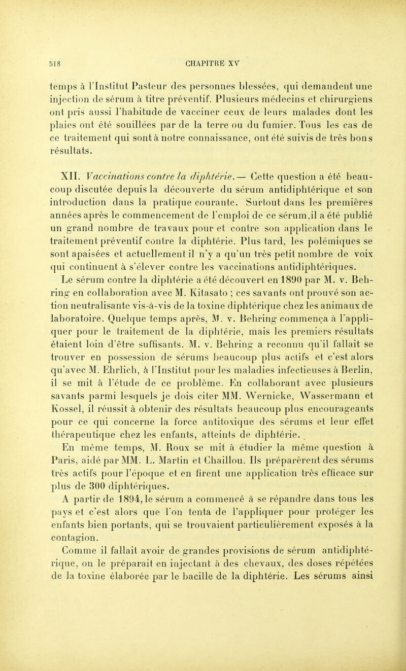 temps à l'Institut Pasteur des personnes blessées, qui demandent une injection de sérum à titre préventif. Plusieurs médecins et chirurgiens ont pris aussi l'habitude de vacciner ceux de leurs malades dont les plaies ont été souillées par de la terre ou du fumier. Tous les cas de ce traitement qui sont à notre connaissance, ont été suivis de très bons résultats. XII. Vaccinations contre la diphtérie.— Cette question a été beau- coup discutée depuis la découverte du sérum antidiphtérique et son introduction dans la pratique courante. Surtout dans les premières années après le commencement de l'emploi de ce sérum,il a été publié un grand nombre de travaux pour et contre son application dans le traitement préventif contre la diphtérie. Plus tard, les polémiques se sont apaisées et actuellement il n'y a qu'un très petit nombre de voix qui continuent à s'élever contre les vaccinations antidiphtériques. Le sérum contre la diphtérie a été découvert en 1890 par M. v. Beh- ring en collaboration avec M. Kitasato ; ces savants ont prouvé son ac- tion neutralisante vis-à-vis de la toxine diphtérique chez les animaux de laboratoire. Quelque temps après, M. v. Behring commença à l'appli- quer pour le traitement de la diphtérie, mais les premiers résultats étaient loin d'être suffisants. M. v. Behring a reconnu qu'il fallait se trouver en possession de sérams beaucoup plus actifs et c'est alors qu'avec M. Ehrlich, à l'Institut pour les maladies infectieuses à Berlin, il se mit à l'étude de ce problème. Kn collaborant avec plusieurs savants parmi lesquels je dois citer MM. Wernicke, Wassermann et Kossel, il réussit à obtenir des résultats beaucoup plus encourageants pour ce qui concerne la force antitoxique des sérums et leur effet thérapeutique chez les enfants, atteints de diphtérie. En même temps, M. Roux se mit à étudier la même question à Paris, aidé par MM. L. Martin et Chaillou. Ils préparèrent des sérums très actifs pour l'époque et en firent une application très efficace sur plus de 300 diphtériques. A partir de 1894,1e sérum a commencé à se répandre dans tous les pays et c'est alors que l'on tenta de l'appliquer pour protéger les enfants bien portants, qui se trouvaient particulièrement exposés à la contagion. Comme il fallait avoir de grandes provisions de sérum antidiphté- rique, on le préparait en injectant à des chevaux, des doses répétées de la toxine élaborée par le bacille de la diphtérie. Les sérums ainsi