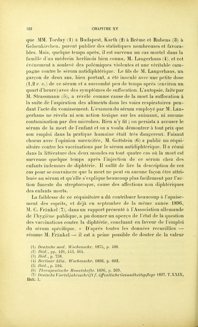 que MM. Torday (l) à Budapest, Karth (2) à Brème et Rubens (3) à Gelsenkircheii^ purent publier des statistiques nombreuses et favora- bles. Mais, quelque temps après, il est survenu un cas mortel dans la famille d'un médecin berlinois bien connu^ M. Langerhans (4), et cet événement a soulevé des polémiques violentes et une véritable cam- pagne contre le sérum antidiphtérique. Le fils de M. Langerhans, un garçon de deux ans, bien portant, a été inoculé avec une petite dose (1,2 c. c.) de ce sérum et a succombé peu de temps après (environ un quart d'heure) avec des symptômes de suffocation. L'autopsie, faite par M. Strassmann (5), a révélé comme cause de la mort la suffocation à la suite de l'aspiration des aliments dans les voies respiratoires pen- dant l'acte du vomissement. L'examendu sérum employé par M. Lan- gerhans ne révéla ni son action toxique sur les animaux, ni aucune contamination par des microbes, llien n'y fit ; on persista à accuser le sérum de la mort de l'enfant et on a voulu démontrer à tout prix que son emploi dans la pratique humaine était très dangereux. Faisant chorus avec l'opinion surexcitée, M. Gottstein (6) a publié un réqui- sitoire contre les vaccinations par le sérum antidiphtérique. Il a réuni dans la littérature des deux mondes en tout quatre cas où la mort est survenue quelque temps après l'injection de ce sérum chez des enfants indemnes de diphtérie. Il suffit de lire la description de ces cas pour se convaincre que la mort ne peut en aucune façon être attri- buée au sérum et qu^elle s'explique beaucoup plus facilement par l'ac- tion funeste du streptocoque, cause des affections non diphtériques des enfants morts. La faiblesse de ce réquisitoire a dû contribuer beaucoup à l'apaise- ment des esprits^ et déjà en septembre de la même année 1896, M. C. Frânkel ; 7), dans un rapport présenté à l'Association allemandje de l'hygiène publique, a pu donner un aperçu de l'état de la question des vaccinations contre la diphtérie, concluant en faveur de l'emploi du sérum spécifique. « D'après toutes les données recueillies — résume M. Frankel— il est à peine possible de douter de la valeur (1) Deutsche med. Wochenschr. 187.5, p. 408. (2) Ibid., pp. 426, 443, 464. (3) Ibid., p. 7.58. (4) Berliner klin. Wochenschr. 1896, p. 602. (5) Ibid.,, p. .516. (6) Therapeutische Monatshefle. 1896, p. 269. (7) Deutsche Yierteljuhrssclirifl f. offentliche Gesundheitspflege 1897. T.XXIX, Hett. I.