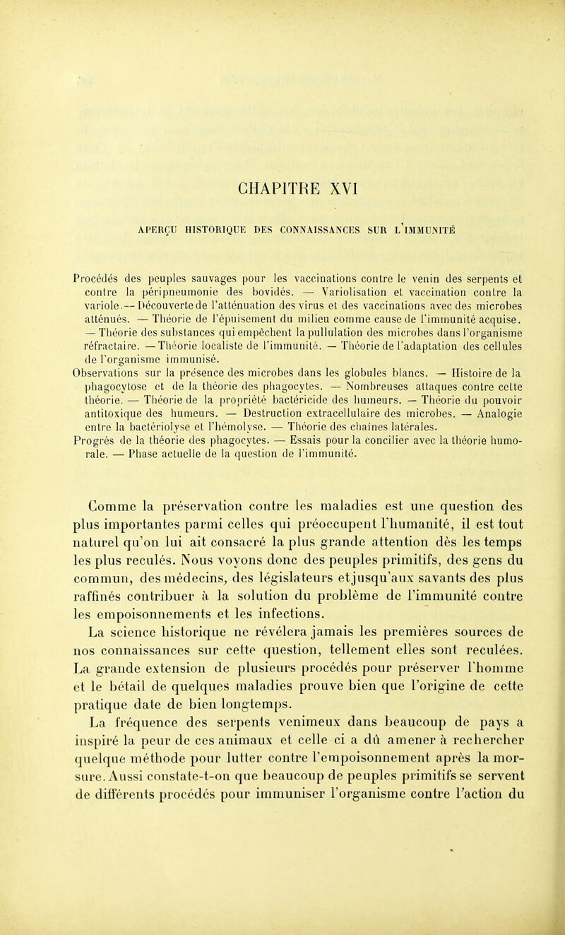 APERÇU HISTORIQUE DES CONNAISSANCES SUR l'iMMUNITÉ Procédés des peuples sauvages pour les vaccinations contre le venin des serpents et contre la péripneumonie des bovidés. — Variolisation et vaccination contre la variole.— Découvertede l'atténuation des virus et des vaccinations avec des microbes atténués. — Théorie de l'épuisement du milieu comme cause de l'immunité acquise. — Théorie des substances qui empêchent la pullulation des microbes dans l'organisme réfractaire. —Tliéorie localiste de l'immunité. — Théorie de l'adaptation des cellules de l'organisme immunisé. Observations sur la présence des microbes dans les globules blancs. — Histoire de la phagocytose et de la théorie des phagocytes. — Nombreuses attaques contre celte théorie. — Théorie de la propriété bactéricide des humeurs. — Théorie du pouvoir antitoxique des humeurs. — Destruction extracellulaire des microbes. — Analogie entre la bactériolysc et l'hémolyse. — Théorie des chaînes latérales. Progrès de la théorie des phagocytes. — Essais pour la concilier avec la théorie humo- rale. — Phase actuelle de la question de l'immunité. Gomme la préservation contre les maladies est une question des plus importantes parmi celles qui préoccupent Thumanité, il est tout naturel qu'on lui ait consacré la plus grande attention dès les temps les plus reculés. Nous voyons donc des peuples primitifs, des gens du commun, des médecins, des législateurs etjusqu'aux savants des plus raffinés contribuer à la solution du problème de l'immunité contre les empoisonnements et les infections. La science historique ne révélera jamais les premières sources de nos connaissances sur cette question, tellement elles sont reculées. La grande extension de plusieurs procédés pour préserver l'homme et le bétail de quelques maladies prouve bien que l'origine de cette pratique date de bien longtemps. La fréquence des serpents venimeux dans beaucoup de pays a inspiré la peur de ces animaux et celle ci a dû amener à rechercher quelque méthode pour lutter contre l'empoisonnement après la mor- sure. Aussi constate-t-on que beaucoup de peuples primitifs se servent de différents procédés pour immuniser l'organisme contre Taction du