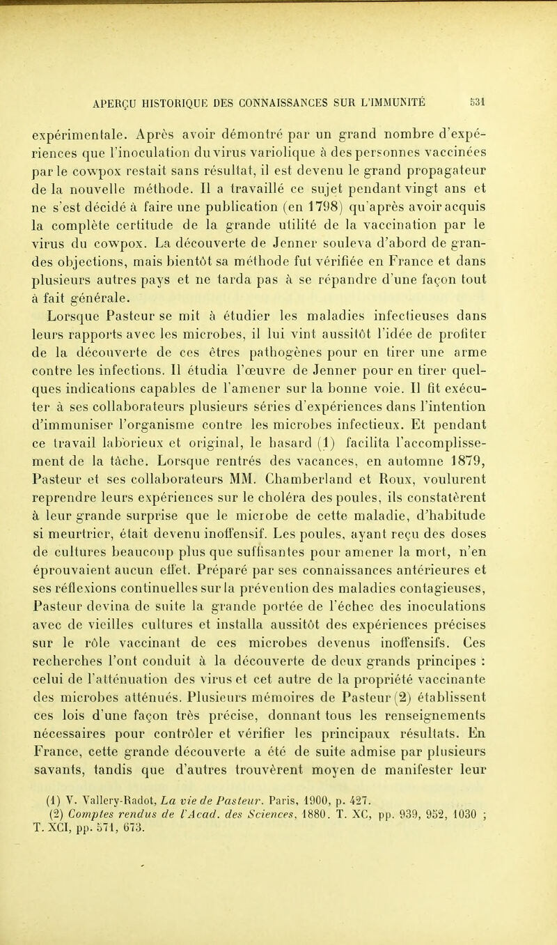 expérimentale. Après avoir démontré par un grand nombre d'expé- riences que l'inoculation du virus variolique à des personnes vaccinées parle cov^^pox restait sans résultat, il est devenu le grand propagateur delà nouvelle méthode. Il a travaillé ce sujet pendant vingt ans et ne s'est décidé à faire une publication (en 1798) qu'après avoir acquis la complète certitude de la grande utilité de la vaccination par le virus du cowpox. La découverte de Jenner souleva d'abord de gran- des objections, mais bientôt sa méthode fut vérifiée en France et dans plusieurs autres pays et ne tarda pas à se répandre d'une façon tout à fait générale. Lorsque Pasteur se mit à étudier les maladies infectieuses dans leurs rapports avec les microbes, il lui vint aussitôt l'idée de profiter de la découverte de ces êtres pathogènes pour en tirer une arme contre les infections. Il étudia l'œuvre de Jenner pour en tirer quel- ques indications capables de l'amener sur la bonne voie. Il fit exécu- ter à ses collaborateurs plusieurs séries d'expériences dans l'intention d'immuniser l'organisme contre les microbes infectieux. Et pendant ce travail laborieux et original, le hasard (1) facilita l'accomplisse- ment de la tâche. Lorsque rentrés des vacances, en automne 1879, Pasteur et ses collaborateurs MM. Chamberland et Roux, voulurent reprendre leurs expériences sur le choléra des poules, ils constatèrent à leur grande surprise que le microbe de cette maladie, d'habitude si meurtrier, était devenu inotfensif. Les poules, ayant reçu des doses de cultures beaucoup plus que suffisantes pour amener la mort, n'en éprouvaient aucun eflét. Préparé par ses connaissances antérieures et ses réflexions continuelles sur la prévention des maladies contagieuses. Pasteur devina de suite la grande portée de l'échec des inoculations avec de vieilles cultures et installa aussitôt des expériences précises sur le rôle vaccinant de ces microbes devenus inoffensifs. Ces recherches l'ont conduit à la découverte de deux grands principes : celui de l'atténuation des virus et cet autre de la propriété vaccinante des microbes atténués. Plusieurs mémoires de Pasteur (2) établissent ces lois d'une façon très précise, donnant tous les renseignements nécessaires pour contrôler et vérifier les principaux résultats. En France, cette grande découverte a été de suite admise par plusieurs savants, tandis que d'autres trouvèrent moyen de manifester leur (1) V. Vallery-tiadot, La vie de Pasteur. Paris, 4900, p. 427. [1) Comptes rendus de l'Acad. des Sciences, 1880. T. XC, pp. 939, 952, 1030 ; T.XCI, pp. 571, (373.