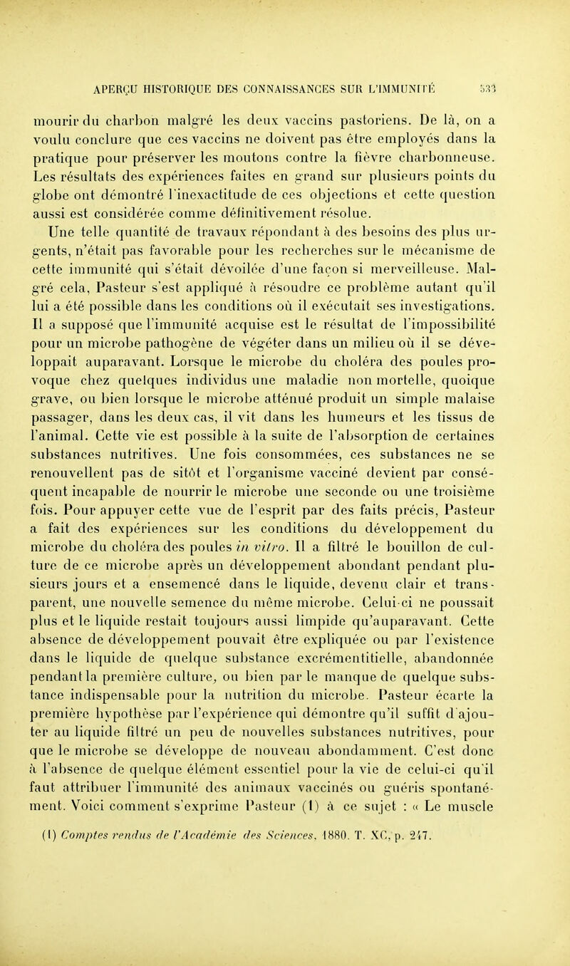 mourir du charbon malgré les deux vaccins pastoriens. De là, on a voulu conclure que ces vaccins ne doivent pas être employés dans la pratique pour préserver les moutons contre la fièvre charbonneuse. Les résultats des expériences faites en grand sur plusieurs points du globe ont démontré l'inexactitude de ces objections et cette question aussi est considérée comme définitivement résolue. Une telle quantité de travaux répondant à des besoins des plus ur- gents, n'était pas favorable pour les recherches sur le mécanisme de cette immunité qui s'était dévoilée d'une façon si merveilleuse. Mal- gré cela, Pasteur s'est appliqué à résoudre ce problème autant qu'il lui a été possible dans les conditions où il exécutait ses investigations. Il a supposé que l'immunité acquise est le résultat de l'impossibilité pour un microbe pathogène de végéter dans un milieu où il se déve- loppait auparavant. Lorsque le microbe du choléra des poules pro- voque chez quelques individus une maladie non mortelle, quoique grave, ou bien lorsque le microbe atténué produit un simple malaise passager, dans les deux cas, il vit dans les humeurs et les tissus de l'animal. Cette vie est possible à la suite de l'absorption de certaines substances nutritives. Une fois consommées, ces substances ne se renouvellent pas de sitôt et l'organisme vacciné devient par consé- quent incapable de nourrir le microbe une seconde ou une troisième fois. Pour appuyer cette vue de l'esprit par des faits précis. Pasteur a fait des expériences sur les conditions du développement du microbe du choléra des poules m vilro. Il a filtré le bouillon de cul- ture de ce microbe après un développement abondant pendant plu- sieurs jours et a ensemencé dans le liquide, devenu clair et trans- parent, une nouvelle semence du même microbe. Celui-ci ne poussait plus et le liquide restait toujours aussi limpide qu'auparavant. Cette absence de développement pouvait être expliquée ou par l'existence dans le liquide de quelque substance excrémentitielle, abandonnée pendant la première culture, ou bien parle manque de quelque subs- tance indispensable pour la nutrition du microbe. Pasteur écarte la première hypothèse par l'expérience qui démontre qu'il suffit d ajou- ter au liquide filtré un peu de nouvelles substances nutritives, pour que le microbe se développe de nouveau abondamment. C'est donc à l'absence de quelque élément essentiel pour la vie de celui-ci qu'il faut attribuer l'immunité des animaux vaccinés ou guéris spontané- ment. Voici comment s'exprime i^isteur (1) à ce sujet : « Le muscle (I) Comptes rendus de VAcadémie des Sciences. 1880. T. XC, p. 2'i7.