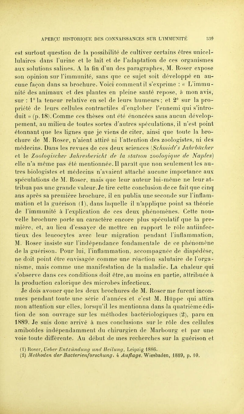 est surtout question de la possibilité de cultiver certains êtres unicel- lulaires dans l'urine et le lait et de l'adaptation de ces organismes aux solutions salines. A la tin d'un des paragraphes, M. Roser expose son opinion sur l'immunité, sans que ce sujet soit développé en au- cune façon dans sa brochure. Voici comment il s'exprime : « L'immu- nité des animaux et des plantes en pleine santé repose, à mon avis, sur : lla teneur relative en sel de leurs humeurs; et 2° sur la pro- priété de leurs cellules contractiles d'englober l'ennemi qui s'intro- duit » (p. 18). Comme ces thèses ont été énoncées sans aucun dévelop- pement, au milieu de toutes sortes d'autres spéculations, il n'est point étonnant que les lignes que je viens de citer, ainsi que toute la bro- chure de M. Roser, n'aient attiré ni l'attention des zoologistes, ni des médecins. Dans les revues de ces deux sciences [Schmidfs Jahrbiïcher et le Zoologischer Jahresbericht de la station zoologique de Naples) elle n'a môme pas été mentionnée. Il parait que non seulement les au- tres biologistes et médecins n'avaient attaché aucune importance aux spéculations de M. Roser, mais que leur auteur lui-même ne leur at- tribua pas une grande valeur. Je tire cette conclusion de ce fait que cinq ans après sa première brochure, il en publia une seconde sur l'inflam- mation et la guérison (1), dans laquelle il n'applique point sa théorie de l'immunité à l'explication de ces deux phénomènes. Cette nou- velle brochure porte un caractère encore plus spéculatif que la pre- mière, et, au lieu d'essayer de mettre en rapport le rôle antiinfec- tieux des leucocytes avec leur migration pendant rinflammation, M. Roser insiste sur l'indépendance fondamentale de ce phénomène de la guérison. Pour lui, l'inflammation, accompagnée de diapédèse, ne doit point être envisagée comme une réaction salutaire de l'orga- nisme, mais comme une manifestation de la maladie. La chaleur qui s'observe dans ces conditions doit être, au moins en partie^ attribuée à la production calorique des microbes infectieux. Je dois avouer que les deux brochures de M. Roser me furent incon- nues pendant toute une série d'années et c'est M. Huppe qui attira mon attention sur elles, lorsqu'il les mentionna dans la quatrième édi- tion de son ouvrage sur les méthodes bactériologiques (2), paru en 1889. Je suis donc arrivé à mes conclusions sur le rôle des cellules amiboïdes indépendamment du chirurgien de Marbourg et par une voie toute différente. Au début de mes recherches sur la guérison et (1) Roser, Ueber Entzûndimg und Heilung, Leipzig 1886.