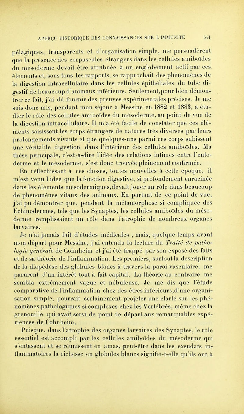 pélagiques, transparents et d'organisation simple, me persuadèrent que la présence des corpuscules étrangers dans les cellules amiboïdes du mésoderme devait être attribuée à un englobement actif par ces. éléments et, sous tous les rapports, se rapprochait des phénomènes de la digestion intracellulaire dans les cellules épithéliales du tube di- gestif de beaucoup d'animaux inférieurs. Seulement,pour bien démon- trer ce fait, j'ai dû fournir des preuves expérimentales précises. Je me suis donc mis, pendant mon séjour à Messine en 1882 et 1883^ à étu- dier le rôle des cellules amiboïdes du mésoderme, au point de vue de la digestion intracellulaire. Il m'a été facile de constater que ces élé- ments saisissent les corps étrangers de natures très diverses par leurs prolongements vivants et que quelques-uns parmi ces corps subissent une véritable digestion dans l'intérieur des cellules amiboïdes. Ma thèse principale, c'est-à-dire l'idée des relations intimes entre l'ento- derme et le mésoderme, s'est donc trouvée pleinement confirmée. En réfléchissant à ces choses, toutes nouvelles à cette époque, il m'est venu l'idée que la fonction digestive, si profondément enracinée dans les éléments mésodermiques,devait jouer un rôle dans beaucoup de phénomènes vitaux des animaux. En partant de ce point de vue, j'ai pu démontrer que, pendant la métamorphose si compliquée des Echinodermes, tels que les Synaptes, les cellules amiboïdes du méso- derme remplissaient un rôle dans l'atrophie de nombreux organes larvaires. Je n'ai jamais fait d'études médicales ; mais, quelque temps avant mon départ pour Messine, j'ai entendu la lecture du Traité de patho- logie générale de Cohnheim et j'ai été frappé par son exposé des faits et de sa théorie de l'inflammation. Les premiers, surtout la description de la diapédèse des globules blancs à travers la paroi vasculaire, me parurent d'un intérêt tout à fait capital. La théorie au contraire me sembla extrêmement vague et nébuleuse. Je me dis que l'étude comparative de l'inflammation chez des êtres inférieurs,d'une organi- sation simple, pourrait certainement projeter une clarté sur les phé- nomènes pathologiques si complexes chez les Vertébrés, même chez la grenouille qui avait servi de point de départ aux remarquables expé- riences de Cohnheim. Puisque, dans l'atrophie des organes larvaires des Synaptes, le rôle essentiel est accompli par les cellules amiboïdes du mésoderme qui s'entassent et se réunissent en amas, peut-être dans les exsudais in- flammatoires la richesse en globules blancs signifie-t-elle qu'ils ont à