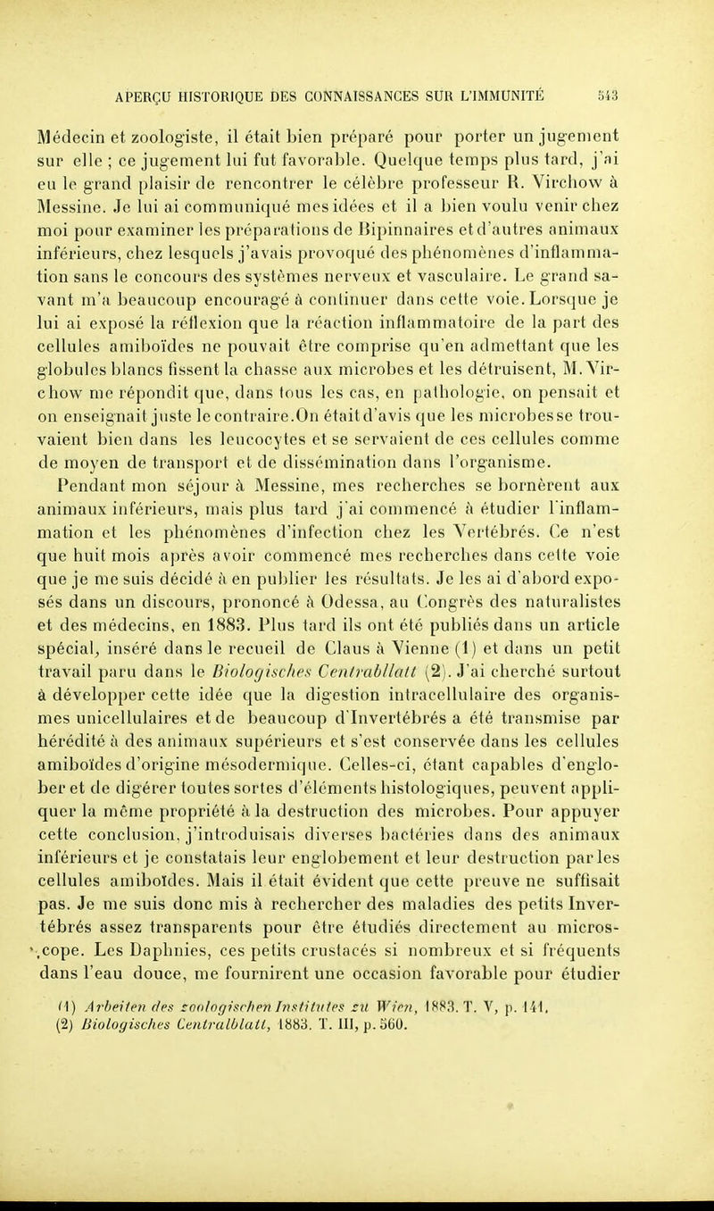 Médecin et zoologiste, il était bien préparé pour porter un jugement sur elle ; ce jugement lui fut favorable. Quelque temps plus tard, j'ai eu le grand plaisir de rencontrer le célèbre professeur R. Vircliow à Messine. Je lui ai communiqué mes idées et il a bien voulu venir chez moi pour examiner les préparations de Bipinnaires et d'autres animaux inférieurs, chez lesquels j'avais provoqué des phénomènes d'inflamma- tion sans le concours des systèmes nerveux et vasculaire. Le grand sa- vant m'a beaucoup encouragé à continuer dans cette voie. Lorsque je lui ai exposé la réflexion que la réaction inflammatoire de la part des cellules amiboïdes ne pouvait être comprise qu'en admettant que les globules blancs fissent la chasse aux microbes et les détruisent, M. Yir- chow me répondit que, dans tous les cas, en pathologie, on pensait et on enseignait juste le contraire.On étaitd'avis que les microbesse trou- vaient bien dans les leucocytes et se servaient de ces cellules comme de moyen de transport et de dissémination dans l'organisme. Pendant mon séjour à Messine, mes recherches se bornèrent aux animaux inférieurs, mais plus tard j'ai commencé à étudier l'inflam- mation et les phénomènes d'infection chez les Vertébrés. Ce n'est que huit mois après avoir commencé mes recherches dans cette voie que je me sais décidé à en publier les résultats. Je les ai d'abord expo- sés dans un discours, prononcé à Odessa, au Congrès des naturalistes et des médecins, en 1883. Plus tard ils ont été publiés dans un article spécial; inséré dans le recueil de Claus à Vienne (1) et dans un petit travail paru dans le Bwlogisc/te.s Centrabllalt (2). J'ai cherché surtout à développer cette idée que la digestion intracellulaire des organis- mes unicellulaires et de beaucoup d'Invertébrés a été transmise par hérédité à des animaux supérieurs et s'est conservée dans les cellules amiboïdes d'origine mésoderniique. Celles-ci, étant capables d'englo- ber et de digérer toutes sortes d'éléments histologiques, peuvent appli- quer la même propriété à la destruction des microbes. Pour appuyer cette conclusion, j'introduisais diverses bactéries dans des animaux inférieurs et je constatais leur englobement et leur destruction parles cellules amiboïdes. Mais il était évident que cette preuve ne suffisait pas. Je me suis donc mis à rechercher des maladies des petits Inver- tébrés assez transparents pour être étudiés directement au micros- '.cope. Les Daphnies, ces petits crustacés si nombreux et si fréquents dans l'eau douce, me fournirent une occasion favorable pour étudier i\) Arbeiien des coo/ogisr/ieri histitu/es ru Wim, 1883. T. V, p. til,