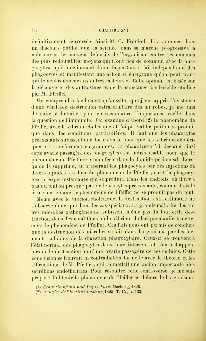 définitivement renversée. Ainsi M. C. Frânkel (1) a annoncé clans un discours public que la science dans sa marche progressive a (( découvert les moyens défensifs de l'organisme contre ses ennemis des plus redoutables, moyens qui n'ont rien de commun avec la pha- gocytose, qui fonctionnent d'une façon tout à fait indépendante des phagocytes et manifestent une action si énergique qu'on peut tran- quillement renoncer aux autres facteurs ». Cette opinion est basée sur la découverte des antitoxines et de la substance bactéricide étudiée par M. Pfeifïer. On comprendra facilement qu'aussitôt que j'eus appris l'existence d'une véritable destruction extracellulaire des microbes, je me mis de suite à l'étudier pour en reconnaître l'importance réelle dans la question de l'immunité. J'ai examiné d'abord (2) le phénomène de Pfeiffer avec le vibrion cholérique et j'ai pu établir qu'il ne se produit que dans des conditions particulières. Il faut que les phagocytes préexistants subissent une forte avarie pour que les vibrions choléri- ques se transforment en granules. La phagolyse (j'ai désigné ainsi cette avarie passagère des phagocytes) est indispensable pour que le phénomène de Pfeifïer se manifeste dans le liquide péritonéal. Lors- qu'on la supprime, en préparant les phagocytes par des injections de divers liquides, au lieu du phénomène de Pfeifïer, c'est la phagocy- tose presque instantanée qui se produit. Dans les endroits où il n'y a pas du tout ou presque pas de leucocytes préexistants, comme dans le tissu sous-cutané, le phénomène de Pfeiffer ne se produit pas du tout. Même avec le vibrion cholérique, la destruction extracellulaire ne s'observe donc que dans des cas spéciaux. La grande majorité des au- tres microbes pathogènes ne subissent même pas du tout cette des- truction dans les conditions où le vibrion cholérique manifeste nette- ment le phénomène de Pfeiffer. Ces faits nous ont permis de conclure que la destruction des microbes se fait dans l'organisme par les fer- ments solubles de la digestion phagocytaire. Ceux-ci se trouvent à l'état normal des phagocytes dans leur intérieur et s'en échappent lors de la destruction ou d'une avarie passagère de ces cellules. Cette conclusion se trouvait en contradiction formelle avec la théorie et les affirmations de M. Pfeiffer, qui admettait une action importante des sécrétions endothéliales. Pour résoudre cette controverse, je me suis proposé d'obtenir le phénomène de Pfeiffer en dehors de l'organisme, (1) Schutsimpfung und Impfschuts. Marburg, 4895. (2) Annales de l'Institut Pusieur,\8'do. T. IX, p. 433.