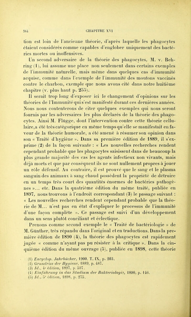 tion est loin de l'ancienne théorie, d'après laquelle les phagocytes étaient considérés comme capables d'englober uniquement des bacté- ries mortes ou inofTensives. Un second adversaire de la théorie des phagocytes^ M. v. Beh- ring (1), lui assume une place non seulement dans certains exemples de l'immunité naturelle, mais même dans quelques cas d'immunité acquise, comme dans l'exemple de l'immunité des moutons vaccinés contre le charbon, exemple que nous avons cité dans notre huitième chapitre (v. plus haut p. 2oo). Il serait trop long d'exposer ici le changement d'opinions sur les théories de l'Immunité quis'est manifesté durant ces dernières années. Nous nous contenterons de citer quelques exemples qui nous seront fournis par les adversaires les plus déclarés de la théorie des phago- cytes. Ainsi M. Flûgge, dont l'intervention contre cette théorie cellu- laire,a été très catégorique en même temps qu'elle se manifestait en fa- veur de la théorie humorale, a été amené à résumer son opinion dans son <( Traité d'hygiène ». Dans sa première édition de 1889, il s'ex- prime (2) de la façon suivante : w Les nouvelles recherches rendent cependant probable que les phagocytes saisissent dans de beaucoup la plus grande majorité des cas les agents infectieux non vivants, mais déjà morts et que par conséquent ils ne sont nullement propres à jouer un rôle défcnsif. Au contraire, il est prouvé que le sang et le plasma sanguin des animaux h sang chaud possèdent la propriété de détruire en un temps très court des quantités énormes de bactéries pathogè- nes »... etc. Dans la quatrième édition du même traité, publiée en 1897^ nous trouvons à l'endroit correspondant (3) le passage suivant : « Les nouvelles recherches rendent cependant probable que la théo- rie de M... n'est pas en état d'expliquer le processus de l'immunité d'une façon complète ». Ce passage est suivi d'un développement dans un sens plutôt conciliant et éclectique. Prenons comme second exemple le « Traité de bactériologie » de M. Giinther, très répandu dans l'original et en traductions. Dans la pre- mière édition de 1890 (4), la théorie des phagocytes est rapidement jugée « comme n'ayant pas pu résister à la critique ». Dans la cin- quième édition du même ouvrage (5), publiée en 1898, cette théorie (1) Encyclop. Jahrbûcher, 1900. T. IX, p. 203. (2) Gnmdriss der lltjqieiv, 1889. p. 487. (3) A/., 4« cdiLion, 1897, p. 507. (4) Einl'ûliriinq in das Siudium der Bakteriologie, 1890, p. 140. (5) Id., h' «lilion, 1898, p. 275.