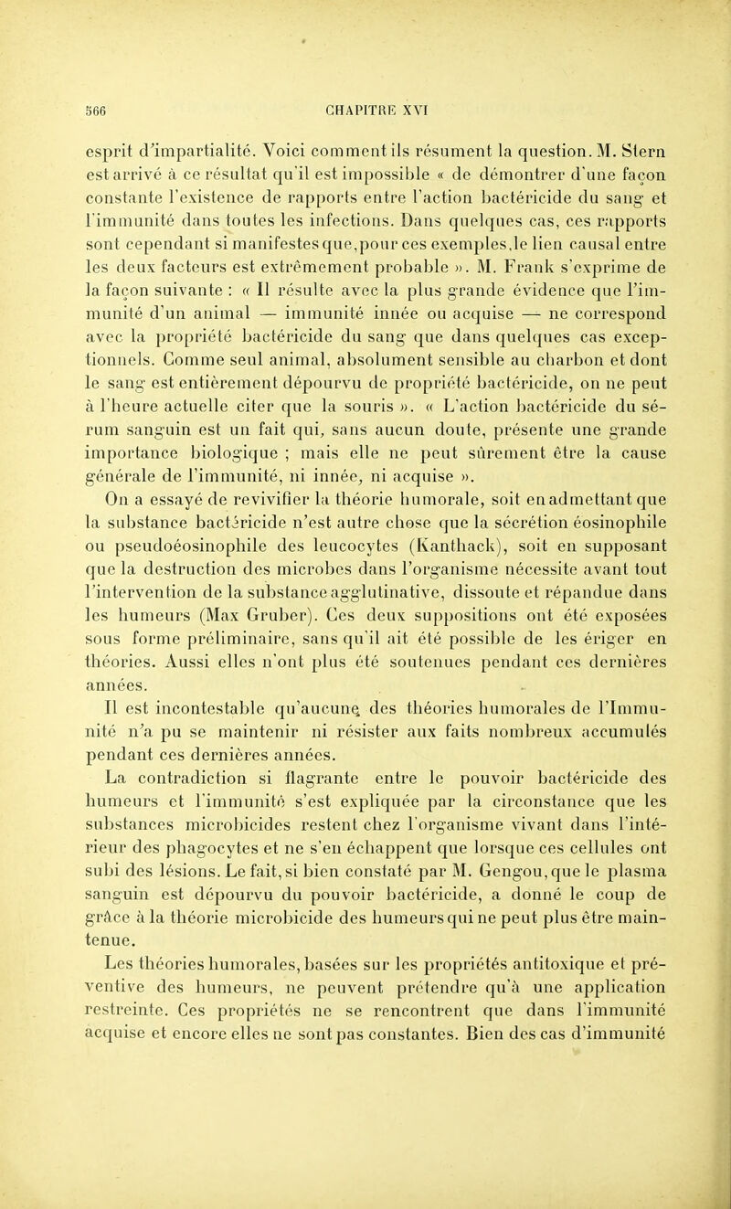 esprit d'impartialité. Voici comment ils résument la question. M. Stern est arrivé à ce résultat qu'il est impossible « de démontrer d'une façon constante l'existence de rapports entre l'action bactéricide du sang et l'immunité dans toutes les infections. Dans quelques cas, ces rapports sont cependant si manifestes que,pour ces exemples,le lien causal entre les deux facteurs est extrêmement probable ». M. Frank s'exprime de la façon suivante : « Il résulte avec la plus grande évidence que l'im- munité d'un animal — immunité innée ou acquise — ne correspond avec la propriété bactéricide du sang que dans quelques cas excep- tionnels. Comme seul animal, absolument sensible au charbon et dont le sang est entièrement dépourvu de propriété bactéricide, on ne peut à l'heure actuelle citer que la souris ». « L'action bactéricide du sé- rum sanguin est un fait qui, sans aucun doute, présente une grande importance biologique ; mais elle ne peut sûrement être la cause générale de l'immunité, ni innée, ni acquise ». On a essayé de revivifler la théorie humorale, soit en admettant que la substance bactéricide n'est autre chose que la sécrétion éosinophile ou pseudoéosinophile des leucocytes (Kanthack), soit en supposant que la destruction des microbes dans l'organisme nécessite avant tout l'intervention de la substance agglutinative, dissoute et répandue dans les humeurs (Max Gruber). Ces deux suppositions ont été exposées sous forme préliminaire, sans qu'il ait été possible de les ériger en théories. Aussi elles n'ont plus été soutenues pendant ces dernières années. Il est incontestable qu'aucun^ des théories humorales de l'Immu- nité n'a pu se maintenir ni résister aux faits nombreux accumulés pendant ces dernières années. La contradiction si flagrante entre le pouvoir bactéricide des humeurs et l'immunité s'est expliquée par la circonstance que les substances microbicides restent chez l'organisme vivant dans l'inté- rieur des phagocytes et ne s'en échappent que lorsque ces cellules ont subi des lésions. Le fait, si bien constaté par M. Gengou,quele plasma sanguin est dépourvu du pouvoir bactéricide, a donné le coup de grâce à la théorie microbicide des humeurs qui ne peut plus être main- tenue. Les théories humorales, basées sur les propriétés antitoxique et pré- ventive des humeurs, ne peuvent prétendre qu'à une application restreinte. Ces propriétés ne se rencontrent que dans l'immunité acquise et encore elles ne sont pas constantes. Bien des cas d'immunité