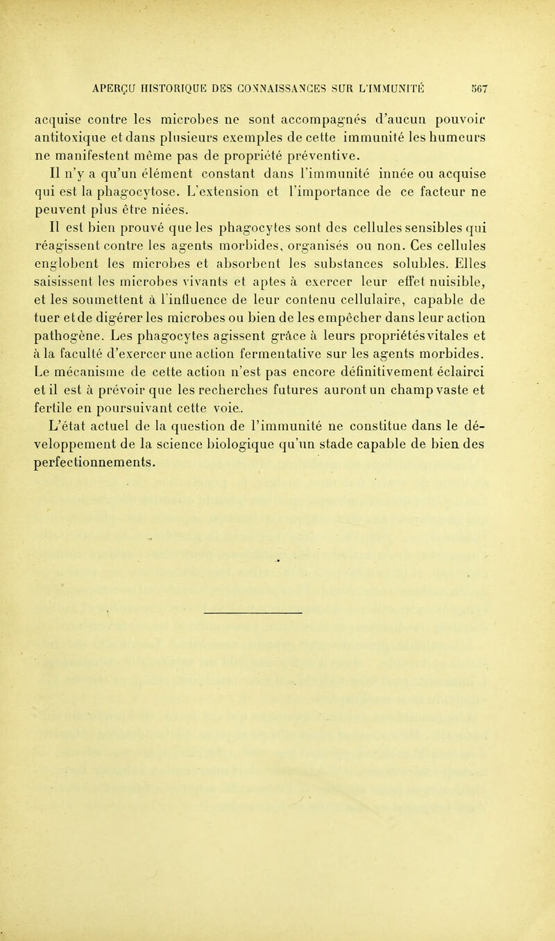 acquise contre les microbes ne sont accompagnés d'aucun pouvoir antitoxique et clans plusieurs exemples de cette immunité les humeurs ne manifestent môme pas de propriété préventive. Il n'y a qu'un élément constant dans l'immunité innée ou acquise qui est la phagocytose. L'extension et l'importance de ce facteur ne peuvent plus être niées. Il est bien prouvé que les phagocytes sont des cellules sensibles qui réagissent contre les agents morbides, organisés ou non. Ces cellules englobent les microbes et absorbent les substances solubles. Elles saisissent les microbes vivants et aptes à exercer leur efTet nuisible, et les soumettent à l intluence de leur contenu cellulaire, capable de tuer etde digérer les microbes ou bien de les empêcher dans leur action pathogène. Les phagocytes agissent grâce à leurs propriétés vitales et à la faculté d'exercer une action fermentative sur les agents morbides. Le mécanisme de cette action n'est pas encore définitivement éclairci et il est à prévoir que les recherches futures auront un champ vaste et fertile en poursuivant cette voie.. L'état actuel de la question de l'immunité ne constitue dans le dé- veloppement de la science biologique qu'un stade capable de bien des perfectionnements.