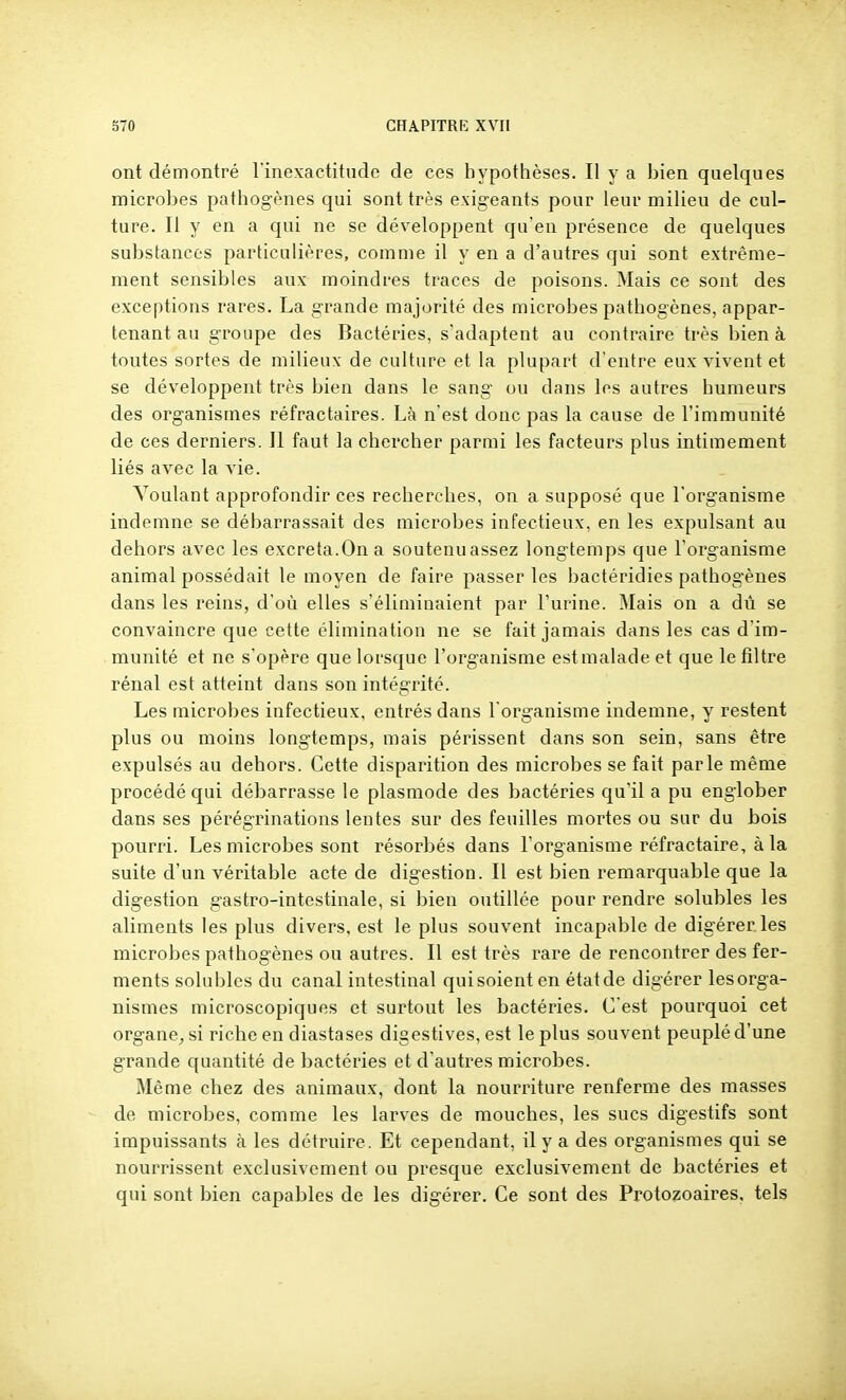 ont démontré rinexactitude de ces hypothèses. Il y a bien quelques microbes pathogènes qui sont très exigeants pour leur milieu de cul- ture. Il y en a qui ne se développent qu'en présence de quelques substances particulières, comme il y en a d'autres qui sont extrême- ment sensibles aux moindres traces de poisons. Mais ce sont des exceptions rares. La grande majorité des microbes pathogènes, appar- tenant au groupe des Bactéries, s'adaptent au contraire très bien à toutes sortes de milieux de culture et la plupart d'entre eux vivent et se développent très bien dans le sang ou dans les autres humeurs des organismes réfractaires. Là n'est donc pas la cause de l'immunité de ces derniers. Il faut la chercher parmi les facteurs plus intimement liés avec la vie. Voulant approfondir ces recherches, on a supposé que l'organisme indemne se débarrassait des microbes infectieux, en les expulsant au dehors avec les excréta.On a soutenuassez longtemps que l'organisme animal possédait le moyen de faire passer les bactéridies pathogènes dans les reins, d'où elles s'éliminaient par l'urine. Mais on a dû se convaincre que cette élimination ne se fait jamais dans les cas d'im- munité et ne s'opère que lorsque l'organisme estmalade et que le filtre rénal est atteint dans son intégrité. Les microbes infectieux, entrés dans l'organisme indemne, y restent plus ou moins longtemps, mais périssent dans son sein, sans être expulsés au dehors. Cette disparition des microbes se fait parle même procédé qui débarrasse le plasmode des bactéries qu'il a pu englober dans ses pérégrinations lentes sur des feuilles mortes ou sur du bois pourri. Les microbes sont résorbés dans l'organisme réfractaire, à la suite d'un véritable acte de digestion. Il est bien remarquable que la digestion gastro-intestinale, si bien outillée pour rendre solubles les aliments les plus divers, est le plus souvent incapable de digérer.les microbes pathogènes ou autres. Il est très rare de rencontrer des fer- ments soluhles du canal intestinal quisoient en état de digérer lesorga- nismes microscopiques et surtout les bactéries. C'est pourquoi cet organe^ si riche en diastases digestives, est le plus souvent peuplé d'une grande quantité de bactéries et d'autres microbes. Même chez des animaux, dont la nourriture renferme des masses de microbes, comme les larves de mouches, les sucs digestifs sont impuissants à les détruire. Et cependant, il y a des organismes qui se nourrissent exclusivement ou presque exclusivement de bactéries et qui sont bien capables de les digérer. Ce sont des Protozoaires, tels