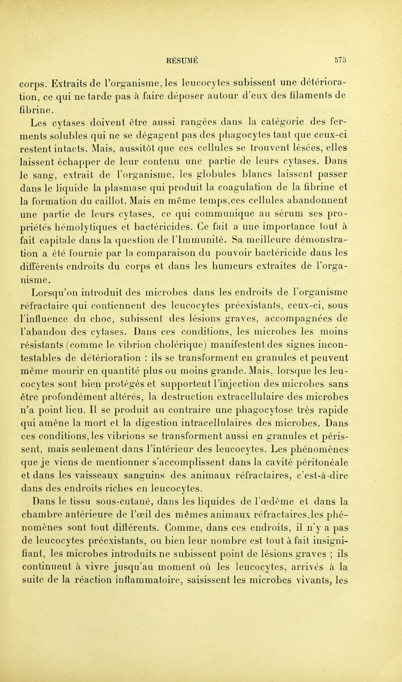 corps. Extraits de l'organisme, les leucocytes subissent une détériora- tion, ce qui ne tarde pas à faire déposer autour d'eux des filaments de fibrine. Les cytases doivent être aussi rangées dans la catégorie des fer- ments solubles qui ne se dégagent pas des phagocytes tant que ceux-ci restent intacts. Mais, aussitôt que ces cellules se trouvent lésées, elles laissent échapper de leur contenu une partie de leurs cytases. Dans le sang, extrait de l'organisme, les globules blancs laissent passer dans le liquide la plasmase qui produit la coagulation de la fibrine et la formation du caillot. Mais en même temps,ces cellules abandonnent une partie de leurs cytases, ce qui communique au sérum ses pro- priétés hémolytiques et bactéricides. Ce fait a une importance tout à fait capitale dans la question de l'Immunité. Sa meilleure démonstra- tion a été fournie par la comparaison du pouvoir bactéricide dans les différents endroits du corps et dans les humeurs extraites de l'orga- nisme. Lorsqu'on introduit des microbes dans les endroits de l'organisme réfractaire qui contiennent des leucocytes préexistanfs, ceux-ci, sous l'influence du choc, subissent des lésions graves, accompagnées de l'abandon des cytases. Dans ces conditions, les microbes les moins résistants (comme le vibrion cholérique) manifestent des signes incon- testables de détérioration : ils se transforment en granules et peuvent même mourir en cpiantité plus ou moins grande. Mais, lorsque les leu- cocytes sont bien protégés et supportent l'injection des microbes sans être profondément altérés, la destruction extracellulaire des microbes n'a point lieu. Il se produit an contraire une phagocytose très rapide qui amène la mort et la digestion intracellulaires des microbes. Dans ces conditions, les vibrions se transforment aussi en granules et péris- sent, mais seulement dans l'intérieur des leucocytes. Les phénomènes que je viens de mentionner s'accomplissent dans la cavité péritonéale et dans les vaisseaux sanguins des animaux réfractaires, c'est-à-dire dans des endroits riches en leucocytes. Dans le tissu sous-cutané, dans les liquides de l'œdème et dans la chambre antérieure de l'œil des mêmes animaux réfractaires,les phé- nomènes sont tout dittérents. Comme, dans ces endroits, il n'y a pas de leucocytes préexistants, ou bien leur nombre est tout à fait insigni- fiant, les microbes introduits ne subissent point de lésions graves ; ils continuent à vivre jusqu'au moment où les leucocytes, arrivés à la suite de la réaction inflammatoire, saisissent les microbes vivants, les