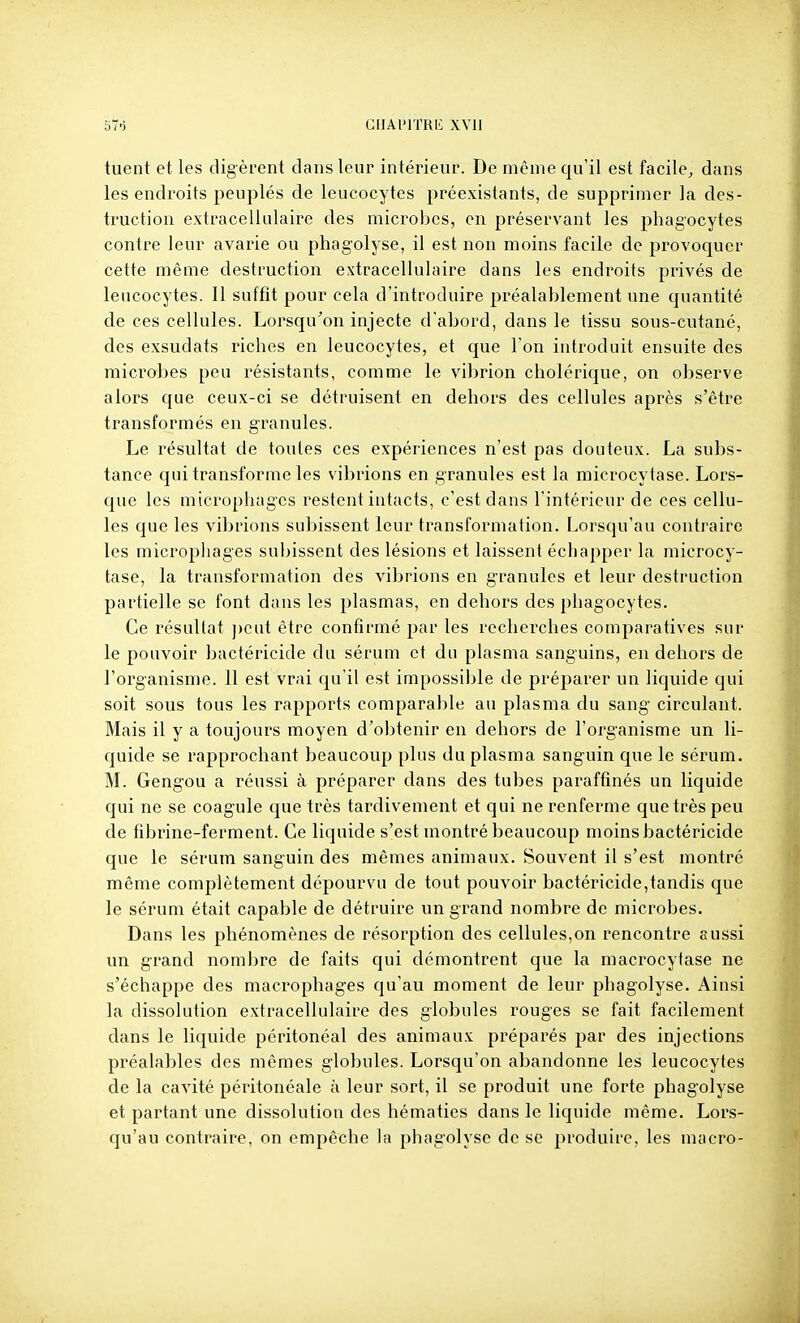 GUAl'ITHI'; XVll tuent et les digèrent dans leur intérieur. De même qu'il est facile, dans les endroits peuplés de leucocytes préexistants, de supprimer la des- truction extracellulaire des microbes, en préservant les phagocytes contre leur avarie ou phagolyse, il est non moins facile de provoquer cette même destruction extracellulaire dans les endroits privés de leucocytes. 11 suffit pour cela d'introduire préalablement une quantité de ces cellules. Lorsqu'on injecte d'abord, dans le tissu sous-cutané, des exsudats riches en leucocytes, et que l'on introduit ensuite des microbes peu résistants, comme le vibrion cholérique, on observe alors que ceux-ci se détruisent en dehors des cellules après s'être transformés en granules. Le résultat de toutes ces expériences n'est pas douteux. La subs- tance qui transforme les vibrions en granules est la microcytase. Lors- que les microphagcs restent intacts, c'est dans l'intérieur de ces cellu- les que les vibrions subissent leur transformation. Lorsqu'au contraire les micropliages subissent des lésions et laissent échapper la microcy- tase, la transformation des vibrions en granules et leur destruction partielle se font dans les plasmas, en dehors des phagocytes. Ce résultat ])cut être confirmé par les recherches comparatives sur le pouvoir bactéricide du sérum et du plasma sanguins, en dehors de l'organisme. 11 est vrai qu'il est impossible de préparer un liquide qui soit sous tous les rapports comparable au plasma du sang circulant. Mais il y a toujours moyen d'obtenir en dehors de l'organisme un li- quide se rapprochant beaucoup plus du plasma sanguin que le sérum. M. Gengou a réussi à préparer dans des tubes paraffinés un liquide qui ne se coagule que très tardivement et qui ne renferme que très peu de fibrine-ferment. Ce liquide s'est montré beaucoup moins bactéricide que le sérum sanguin des mêmes animaux. Souvent il s'est montré même complètement dépourvu de tout pouvoir bactéricide,tandis que le sérum était capable de détruire un grand nombre de microbes. Dans les phénomènes de résorption des cellules,on rencontre aussi un grand nombre de faits qui démontrent que la macrocytase ne s'échappe des macrophages qu'au moment de leur phagolyse. Ainsi la dissolution extracellulaire des globules rouges se fait facilement dans le liquide péritonéal des animaux préparés par des injections préalables des mêmes globules. Lorsqu'on abandonne les leucocytes de la cavité péritonéale à leur sort, il se produit une forte phagolyse et partant une dissolution des hématies dans le liquide même. Lors- qu'au contraire, on empêche la phagolyse de se produire, les macro-