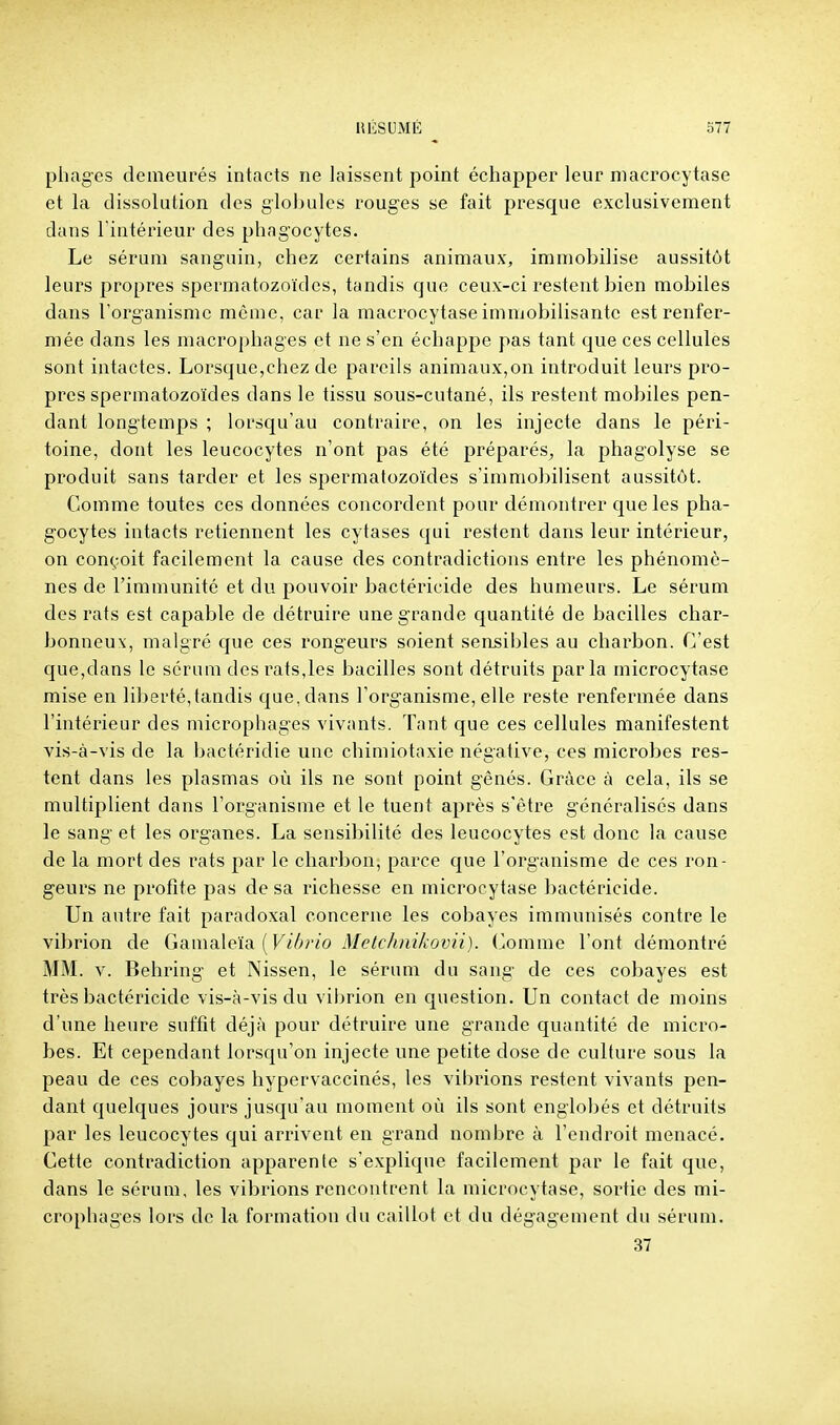 pliages demeurés intacts ne laissent point échapper leur niacrocytase et la dissolution des globules rouges se fait presque exclusivement dans l'intérieur des phagocytes. Le sérum sanguin, chez certains animaux, immobilise aussitôt leurs propres spermatozoïdes, tandis que ceux-ci restent bien mobiles dans l'organisme môme, car la macrocytase imnjobilisantc est renfer- mée dans les macrophages et ne s'en échappe pas tant que ces cellules sont intactes. Lorsque,chez de pareils animaux,on introduit leurs pro- pres spermatozoïdes dans le tissu sous-cutané, ils restent mobiles pen- dant longtemps ; lorsqu'au contraire, on les injecte dans le péri- toine, dont les leucocytes n'ont pas été préparés, la phagolyse se produit sans tarder et les spermatozoïdes s'immobilisent aussitôt. Comme toutes ces données concordent pour démontrer que les pha- gocytes intacts retiennent les cytases qui restent dans leur intérieur, on conçoit facilement la cause des contradictions entre les phénomè- nes de l'immunité et du pouvoir bactéricide des humeurs. Le sérum des rats est capable de détruire une grande quantité de bacilles char- bonneux, malgré que ces rongeurs soient sensibles au charbon. C'est que,dans le sérum des rats,les bacilles sont détruits parla microcytase mise en liberté,tandis que, dans l'organisme, elle reste renfermée dans l'intérieur des microphages vivants. Tant que ces cellules manifestent vis-à-vis de la bactéridie une chimiotaxie négative, ces microbes res- tent dans les plasmas où ils ne sont point gênés. Grâce à cela, ils se multiplient dans l'organisme et le tuent après s'être généralisés dans le sang et les organes. La sensibilité des leucocytes est donc la cause de la mort des rats par le charbon, parce que l'organisme de ces ron- geurs ne profite pas de sa richesse en microcytase bactéricide. Un autre fait paradoxal concerne les cobayes immunisés contre le vibrion de Ganmleia {Vibrio Metc/mikovii). (^omme l'ont démontré MM. V. Behring et Nissen, le sérum du sang de ces cobayes est très bactéricide vis-à-vis du vibrion en question. Un contact de moins d'une heure suftît déjà pour détruire une grande quantité de micro- bes. Et cependant lorsqu'on injecte une petite dose de culture sous la peau de ces cobayes hypervaccinés, les vibrions restent vivants pen- dant quelques jours jusqu'au moment où ils sont englobés et détruits par les leucocytes qui arrivent en grand nombre à l'endroit menacé. Cette contradiction apparente s'explique facilement par le fait que, dans le sérum, les vibrions rencontrent la microcytase, sortie des mi- crophages lors de la formation du caillot et du dégagement du sérum. 37
