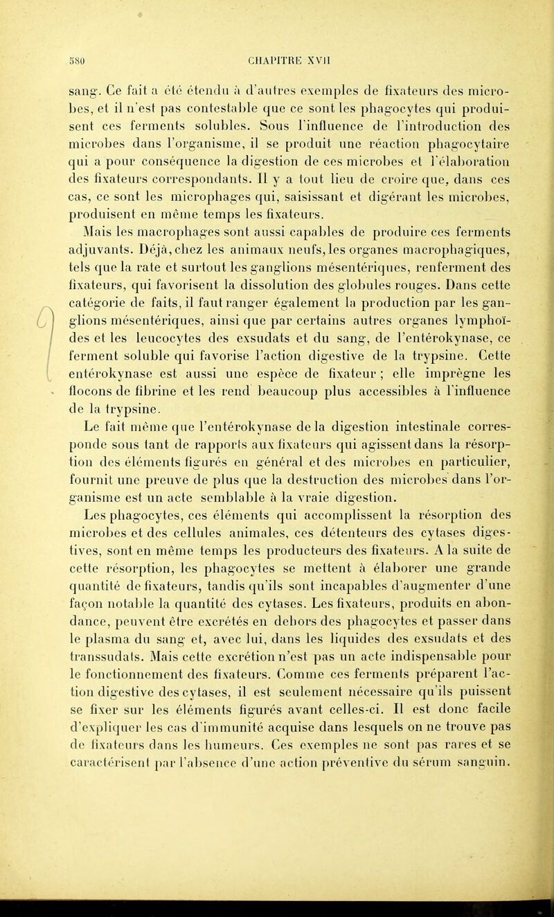 sang. Ce fait a été étendu à d'autres exemples de fixateurs des micro- bes, et il n'est pas contestable que ce sont les phagocytes qui produi- sent ces ferments solubles. Sous l'influence de l'introduction des microbes dans l'organisme, il se produit une réaction pliagocytaire qui a pour conséquence la digestion de ces microbes et l'élaboration des fixateurs correspondants. Il y a tout lieu de croire que, dans ces cas, ce sont les micropbages qui, saisissant et digérant les microbes, produisent en même temps les fixateurs. Mais les macrophages sont aussi capables de produire ces ferments adjuvants. Déjà, chez les animaux neufs, les organes macrophagiques, tels que la rate et surtout les ganglions mésentériques, renferment des fixateurs, qui favorisent la dissolution des globules rouges. Dans cette catégorie de faits, il faut ranger également la production par les gan- glions mésentériques, ainsi que par certains autres organes lymphoï- des et les leucocytes des exsudats et du sang, de l'entérokynase, ce ferment soluble qui favorise l'action digestive de la trypsine. Cette entérokynase est aussi une espèce de fixateur ; elle imprègne les flocons de fibrine et les rend beaucoup plus accessibles à l'influence de la trypsine. Le fait môme que l'entérokynase delà digestion intestinale corres- ponde sous tant de rapports aux fixateurs qui agissent dans la résorp- tion des éléments figurés en général et des microbes en particulier, fournit une preuve de plus que la destruction des microbes dans l'or- ganisme est un acte semblable à la vraie digestion. Les phagocytes, ces éléments qui accomplissent la résorption des microbes et des cellules animales, ces détenteurs des cytases diges- tives, sont en même temps les producteurs des fixateurs. A la suite de cette résorption, les phagocytes se mettent à élaborer une grande quantité de fixateurs, tandis qu'ils sont incapables d'augmenter d'une façon notable la quantité des cytases. Les fixateurs, produits en abon- dance, peuvent être excrétés en dehors des phagocytes et passer dans le plasma du sang et, avec lui, dans les liquides des exsudats et des transsudals. Mais cette excrétion n'est pas un acte indispensable pour le fonctionnement des fixateurs. Comme ces ferments préparent l'ac- tion digestive des cytases, il est seulement nécessaire qu'ils puissent se fixer sur les éléments figurés avant celles-ci. Il est donc facile d'expliquer les cas d'immunité acquise dans lesquels on ne trouve pas de fixateurs dans les humeurs. Ces exemples ne sont pas rares et se caractérisent par l'absence d'une action préventive du sérum sanguin.