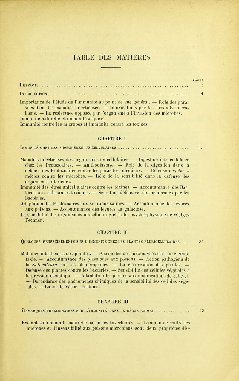 TABLE DES MATIÈRES PAGES Préface. i Introduction.. 1 Importance de l'élude de l'immunité au point de vue général. — Rôle des para- sites dans les maladies infectieuses. — Intoxications par les produits micro- biens. — La résistance opposée par l'organisme à l'invasion des microbes. Immunité naturelle et immunité acquise. Immunité contre les microbes et immunité contre les toxines. CHAPITRE I Immunité chez les organismes unicellulaires |.^ Maladies infectieuses des organismes unicellulaires. — Digestion intracellulaire chez les Protozoaires. — Amibodiastase. — Rôle de la digestion dans la défense des Protozoaires contre les parasites infectieux. — Défense des Para- mécies contre les microbes. — Rôle de la sensibilité dans la défense des organismes inférieurs. Immunité des êtres unicellulaires contre les toxines. — Accoutumance des Bac- téries aux substances toxiques. — Sécrétion défensive de membranes par les Bactéries. Adaptation des Protozoaires aux solutions salines. — Accoutumance des levures aux poisons. — Accoutumance des levures au galactose. La sensibilité des organismes unicellulaires et la loi psjcho-physique de Weber- Fechner. CHAPITRE II Quelques renseignements sur l'immunité chez les plantes pluricellulaires. ... 31 Maladies infectieuses des plantes. — Plasmodes des myxomycètes et leurcliimio- taxie. — Accoutumance des plasmodes aux poisons. — Action pathogène de la Sclérotinia sur les phanérogames. — La cicatrisation des plantes. — Défense des plantes contre les bactéries. — Sensibilité des cellules végétales à la pression osmotique. — Adaptationdes plantes aux modifications de celle-ci. — Dépendance des phénomènes chimiques de la sensibilité des cellules végé- tales. — La loi de Weber-Fechner. CHAPITRE III Remarques préliminaires sur l'immunité dans le règne animal 43 Exemples d'immunité naturelle parmi les Invertébrés. — L'immunité contre les microbes et l'insensibilité aux poisons microbiens sont deux propriétés dis-