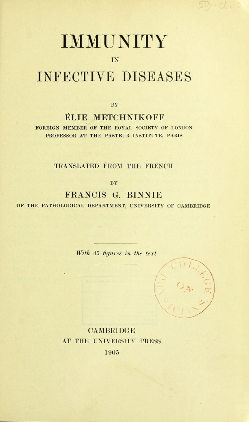 IMMUNITY IN INFECTIVE DISEASES BY ELIE METCHNIKOFF FOREIGN MEMBER OF THE ROYAL SOCIETY OF LONDON PROFESSOR AT THE PASTEUR INSTITUTE, PARIS TRANSLATED FROM THE FRENCH BY FRANCIS G. BINNIE OF THE PATHOLOGICAL DEPARTMENT, UNIVERSITY OF CAMBRIDGE With 45 figures in the text CAMBRIDGE AT THE UNIVERSITY PRESS 1905