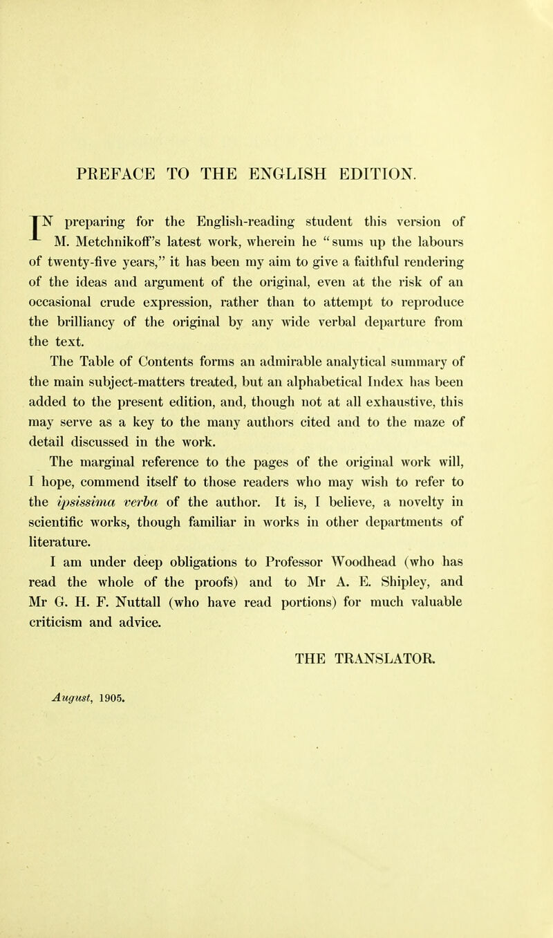 PREFACE TO THE ENGLISH EDITION. TN preparing for the English-reading student this version of M. MetchnikofF's latest work, wherein he sums up the labours of twenty-five years, it has been ray aim to give a faithful i-endering of the ideas and argument of the original, even at the risk of an occasional crude expression, rather than to attempt to reproduce the brilliancy of the original by any wide verbal departure from the text. The Table of Contents forms an admirable analytical summary of the main subject-matters treated, but an alphabetical Index has been added to the present edition, and, though not at all exhaustive, this may serve as a key to the many authors cited and to the maze of detail discussed in the work. The marginal reference to the pages of the original work will, I hope, commend itself to those readers who may wish to refer to the ipsissima verba of the author. It is, I believe, a novelty in scientific works, though familiar in works in other departments of literature. I am under deep obligations to Professor Woodhead (who has read the whole of the proofs) and to Mr A. E. Shipley, and Mr G. H. F. Nuttall (who have read portions) for much valuable criticism and advice. THE TRANSLATOR. August, 1905.