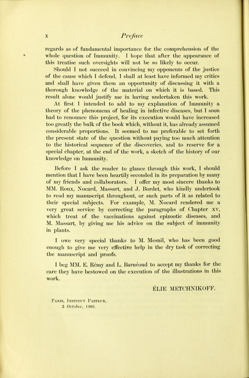 regards as of fundamental importance for tlie comprehension of the whole question of Immunity. I hope that after the appearance of this treatise such oversights will not be so likely to occur. Should I not succeed in convincing my opponents of the justice of the cause which I defend, T shall at least have informed my critics and shall have given them an opportunity of discussing it with a thorough knowledge of the material on which it is based. This result alone would justify me in having undertaken this work. At first I intended to add to my explanation of Immunity a theory of the phenomena of healing in infective diseases, but I soon had to renounce this project, for its execution woidd have increased too greatly the bulk of the book which, without it, has already assumed considerable proportions. It seemed to me preferable to set forth the present state of the question without paying too much attention to the historical sequence of the discoveries, and to reserve for a special chapter, at the end of the work, a sketch of the history of our knowledge on Immunity. Before I ask the reader to glance through this work, I should mention that I have been heartily seconded in its preparation by many of my friends and collaborators. I offer my most sincere thanks to MM. Roux, Nocard, Massart, and J. Bordet, who kindly undertook to read my manuscript throughout, or such parts of it as related to their special subjects. For example, M. Nocard rendered me a very great service by correcting the paragraphs of Chapter xv, which treat of the vaccinations against epizootic diseases, and M. Massart, by giving me his advice on the subject of immunity in plants. I owe very si)ecial thanks to M. Mesnil, who lias been good enough to give me very effective help in the dry task of correcting the manuscript and proofs. I beg MM. E. Rhwy and L. Barn^oud to accept my thanks for the care they have bestowed on the execution of the illustrations in this work. ELIE METCHNIKOFF. Paris, Institijt Pastkur, 3 October, 1901.