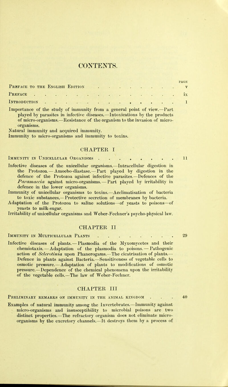 CONTENTS. Preface to the English Edition v Preface ix Introduction 1 Importance of the study of immunity from a general point of view.—Part played by parasites in infective diseases.—Intoxications by the products of micro-organisms.—Resistance of the organism to the invasion of micro- organisms. Natural immunity and acquired immunity. Immunity to micro-organisms and immunity to toxins. CHAPTER I Immunity in Unicellular Organisms 11 Infective diseases of the unicellular organisms.—Intracellular digestion in the Protozoa.— Amoebo-diastase.—Part played by digestion in the defence of the Protozoa against infective parasites.—Defences of the Paramaecia against micro-organisms. — Part played by irritability in defence in the lower organisms. Immunity of unicellular organisms to toxins.—Acclimatisation of bacteria to toxic substances.— Protective secretion of membranes by bacteria. Adaptation of the Protozoa to saline solutions—of yeasts to poisons—of yeasts to milk-sugar. Irritability of unicellular organisms and Weber-Fechner's psycho-physical law. CHAPTER II Immunity in Multicellular Plants 29 Infective diseases of plants.— Plasmodia of the Myxomycetes and their chemiotaxis.—Adaptation of the plasmodia to poisons. — Pathogenic action of Sclerotinia upon Phanerogams.—The cicatrisation of plants.— Defence in plants against Bacteria.—Sensitiveness of vegetable cells to osmotic pressure.—Adaptation of plants to modifications of osmotic pressure.—Dependence of the chemical phenomena upon the irritability of the vegetable cells.—The law of Weber-Fechner. CHAPTER III Preliminary remarks on immunity in the animal kingdom ... 40 Examples of natural immunity among the Invertebrates.—Immunity against micro-organisms and insusceptibility to microbial poisons are two distinct properties.—The refractory organism does not eliminate micro- organisms by the excretory channels.—It destroys them by a process of