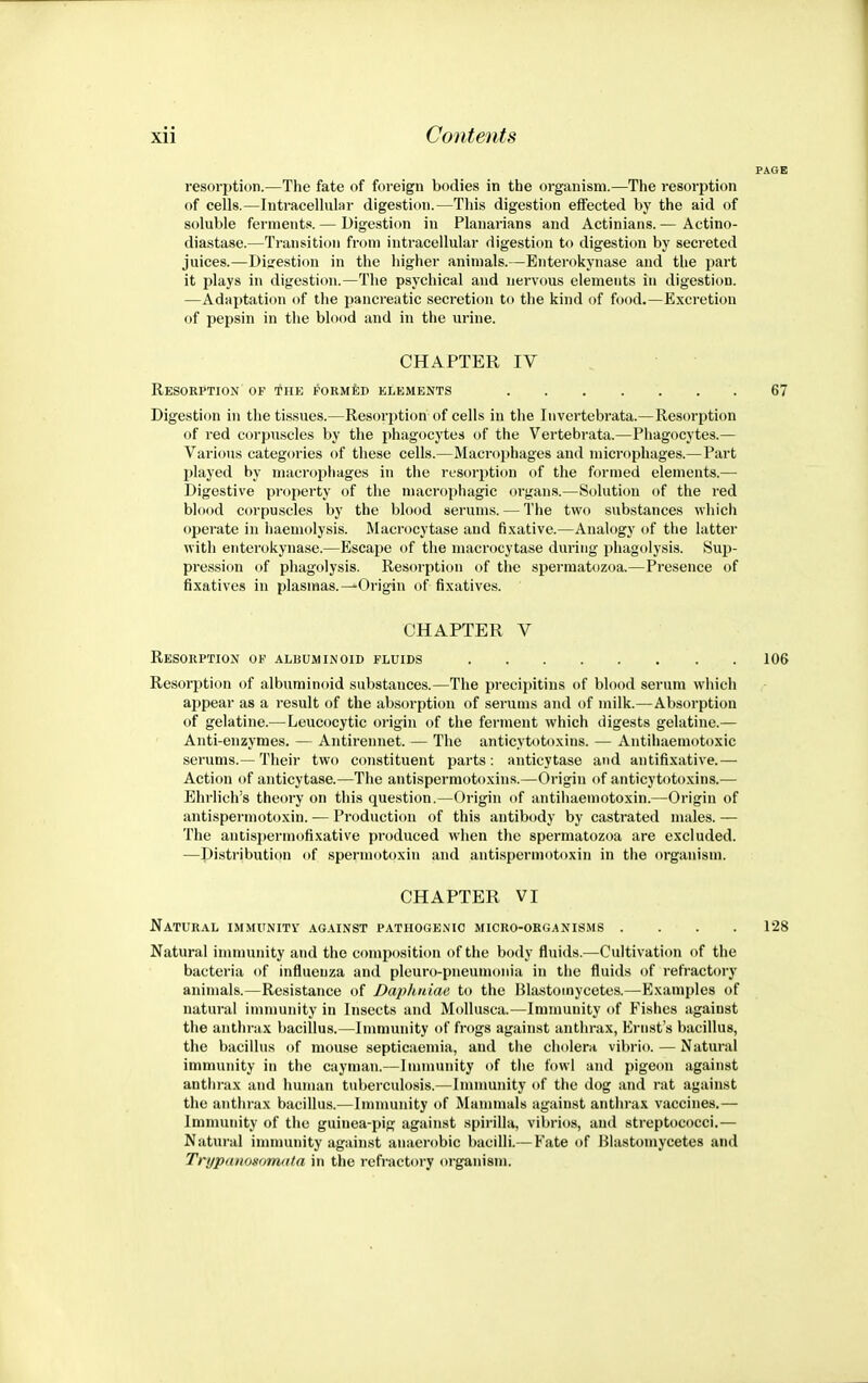 resorption.—The fate of foreign bodies in the organism.—The resorption of cells.—Intracellular digestion.—This digestion effected by the aid of soluble ferments. — Digestion in Planarians and Actinians. — Actino- diastase.—Transition from intracellular digesticm to digestion by secreted juices.—Disrestion in the higher animals.—Enterokynase and the part it plays in digestion.—The psychical and nervous elements in digestion. —Adaptation of the pancreatic secretion to the kind of food.—Excretion of pepsin in the blood and in the urine. CHAPTER IV Resorption of the PORMiiD elements 67 Digestion in the tissues.—Resoq^tion of cells in the Iiivertebrata.—Resorption of red corpuscles by the phagocytes of the Vertebrata.—Phagocytes.— Various categories of these cells.—Macrophages and niicrophages.— Part played by macrophages in the resorption of the formed elements.— Digestive property of the macrophagic organs.—S(jluti()n of the red blood corpuscles by the blood serums. — The two substances which operate in iiaemolysis. Macrocytase and fixative.—Analogy of the latter with enterokynase.—Escape of the macrocytase during phagolysis. Sup- pression of phagolysis. Resorption of the spermatozoa.—Presence of fixatives in plasmas.—Origin of fixatives. CHAPTER V Resorption of albuminoid fluids 106 Resorption of albuminoid substances.—The precipitins of blood serum which ajjpear as a result of the absorption of serums and of milk.—Absorption of gelatine.—Leucocytic origin of the ferment which digests gelatine.— Anti-enzymes. — Antirennet. — The anticytotoxins. — Antihaemotoxic serums.— Their two constituent parts: anticytase and antifixative.— Action of anticytase.—The antispermotoxins.—Origin of anticytotoxins.— Ehrlich's theory on this question.—Origin of antihaemotoxin.—Origin of antispermotoxin. — Production of this antibody by castrated males. — The antispermofixative produced when the spermatozoa are excluded. —Distribution of spermotoxin and antispermotoxin in the organism. CHAPTER VI Natural immunity against pathogenic micro-organisms .... 128 Natural immunity and the composition of the body fluids.—Cultivation of the bacteria of influenza and pleuro-pneumonia in the fluids of refractory animals.—Resistance of Daplmiae to the Bla^itoinycetes.—Examples of natural immunity in Insects and MoUusca.—Immunity of Fishes against the anthrax bacillus.—Immunity of frogs against anthrax, Ernst's bacillus, tlie bacillus of mouse septicaemia, and tiie cholera vibrio. — Natural immunity in the cayman.—Immunity of tlie fowl and pigeon against anthrax and human tuberculosis.—Immunity of the dog and rat against the anthrax bacillus.—Imnmnity of Mammals against anthrax vaccines.— Immunity of the guinea-pig against spirilla, vibrios, and streptococci.— Natural immunity again.st anaerobic bacilli.— Fate of Blastomycetes and Tri/pmiosomata in the refractory organism.