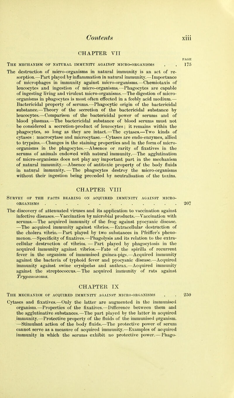 CHAPTER VII PAGE The mechanism of natural immunity against micro-ouganisms . , 175 The destruction of mici'O-organisms in natural immunity is an act of i-e- sorption.—Part played by inflammation in natural immunity.—Importance of microphages in immunity against micro-organisms.—Chemiotaxis of leucocytes and ingestion of micro-organisms.—Phagocytes are capable of ingesting living and virulent micro-organisms.—The digestion of micro- organisms in phagocytes is most often effected in a feebly acid medium.— Bactericidal property of serums.—Phagocytic origin of the bactericidal substance.—Theory of the secretion of the bactericidal substance by leucocytes.—Comparison of the bactericidal power of serums and of blood plasmas.—The bactericidal substance of blood serums must not be considered a secretion-product of leucocytes; it remains within the phagocytes, so long as they are intact.—The cytases.—Two kinds of cytases : macrocytase and microcytase.—Cytases are endo-enzyraes, allied to trypsins.—Changes in the staining properties and in the form of micro- organisms in the phagocytes.—Absence or rarity of fixatives in the serums of animals endowed with natural immunity.—The agglutination of micro-organisms does not play any important part in the mechanism of natural immunity.—Absence of antitoxic property of the body fluids in natural immunity. — The phagocytes destroy the micro-organisms without their ingestion being preceded by neutralisation of the toxins. CHAPTER VIII Survey op the facts bearing on acquired immunity against micro- organisms 207 The discovery of attenuated viruses and its application to vaccination against infective diseases.—Vaccination by microbial products.—Vaccination with serums.—The acquired immunity of the frog against pyocyanic disease. —The acquired immunity against vibrios.—Extracellular destruction of the cholera vibrio.—Part played by two substances in Pfeiffei's pheno- menon.—Specificity of fixatives.—Phagolysis and its relation to the extra- cellular destruction of vibrios. — Part played by phagocytosis in the acquired immunity against vibrios.—Fate of the spirilla of recurrent fever in the organism of immunised guinea-pigs.—Acquired immunity against the bacteria of typhoid fever and pyocyanic disease.—Acquired immunity against swine erysipelas and anthrax.—Acquired immunity against the streptococcus.—The acquired immunity of rats against Trypanosoma. CHAPTER IX The mechanism of acquired immunity against micro-organisms . . 250 Cytases and fixatives.—Only the latter are augmented in the immunised organism.—Properties of the fixatives.—Difference between them and the agglutinative substances.—The part played by the latter in acquired immunity.—Protective property of the fluids of the immunised prganism. —Stimulant action of the body fluids.—The protective power of serum cannot serve as a measure of acquired immunity.—Examples of acquired immunity in which the serums exhibit no protective power. — Phago-