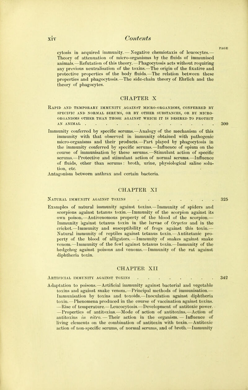 cytosis in acquired immunity. — Negative chemiotaxis of leucocytes.— Theory of attenuation of micro-organisms by the fluids of immunised animals.—Refutation of this theory.—Phagocytosis acts without requiring any previous neutralisation of the toxins.—The origin of the fixative and protective properties of the body fluids.—The relation between these properties and phagocytosis.—The side-chain theory of Ehrlich and the theory of phagocytes. CHAPTER X Rapid and temporary immunity against micro-organisms, conferred by SPECIFIC and normal SERUMS, OR BY OTHER SUBSTANCES, OR BY MICRO- ORGANISMS OTHER THAN THOSE AGAINST WHICH IT IS DESIRED TO PROTECT AN ANIMAIi 300 Immunity conferred by specific serums.—Analogy of the mechanism of this immunity with that observed in immunity obtained with pathogenic micro-organisms and their products.—Part played by phagocytosis in the immunity conferred by specific serums.—Influence of opium on the course of immunisation by these serums.—Stimulant action of specific serums.—Protective and stimulant action of normal serums.—Influence of fluids, other than serums: broth, urine, physiological saline solu- tion, etc. • Antagonism between anthrax and certain bacteria. CHAPTER XI Natural immunity against toxins 325 Examples of natural immunity against toxins.—Immunity of spiders and scorpions against tetanus toxin.—Immunity of the scorpion against its own poison.—Antivenomous property of the blood of the scorpion.— Immunity against tetanus toxin in the larvae of Oryctes and in the cricket.—Immunity and susceptibility of frogs against this toxin.— Natural immunity of reptiles against tetanus toxin.—Antitetanic i>ro- perty of the blood of alligators.—Immunity of snakes against snake venom.—Immunity of the fowl against tetanus toxin.—Immunity of the hedgehog against poisons and venoms.—Immunity of the rat against diphtheria toxin. CHAPTER XII Artificial immunity against toxins . . 342 Adaptation to poisons.—Artificial immunity against bacterial and vegetable toxins and against snake venom.—Principal methods of immunisation.— Immunisation by toxins and toxoids.—Inoculation against (lii)htlieria toxin.—Phenomena produced in the course of vaccination against toxins. —Rise of temperature.— Leucocytosis.—Development of antitoxic power. • —Properties of antitoxins.—Mode of action of antitoxins.—Action of antitoxins in vitro. — Their action in the organism. — Influence of living elements on the combination of antitoxin with toxin.—Antitoxic action of non-specific serums, of normal serums, and of broth.—Immunity