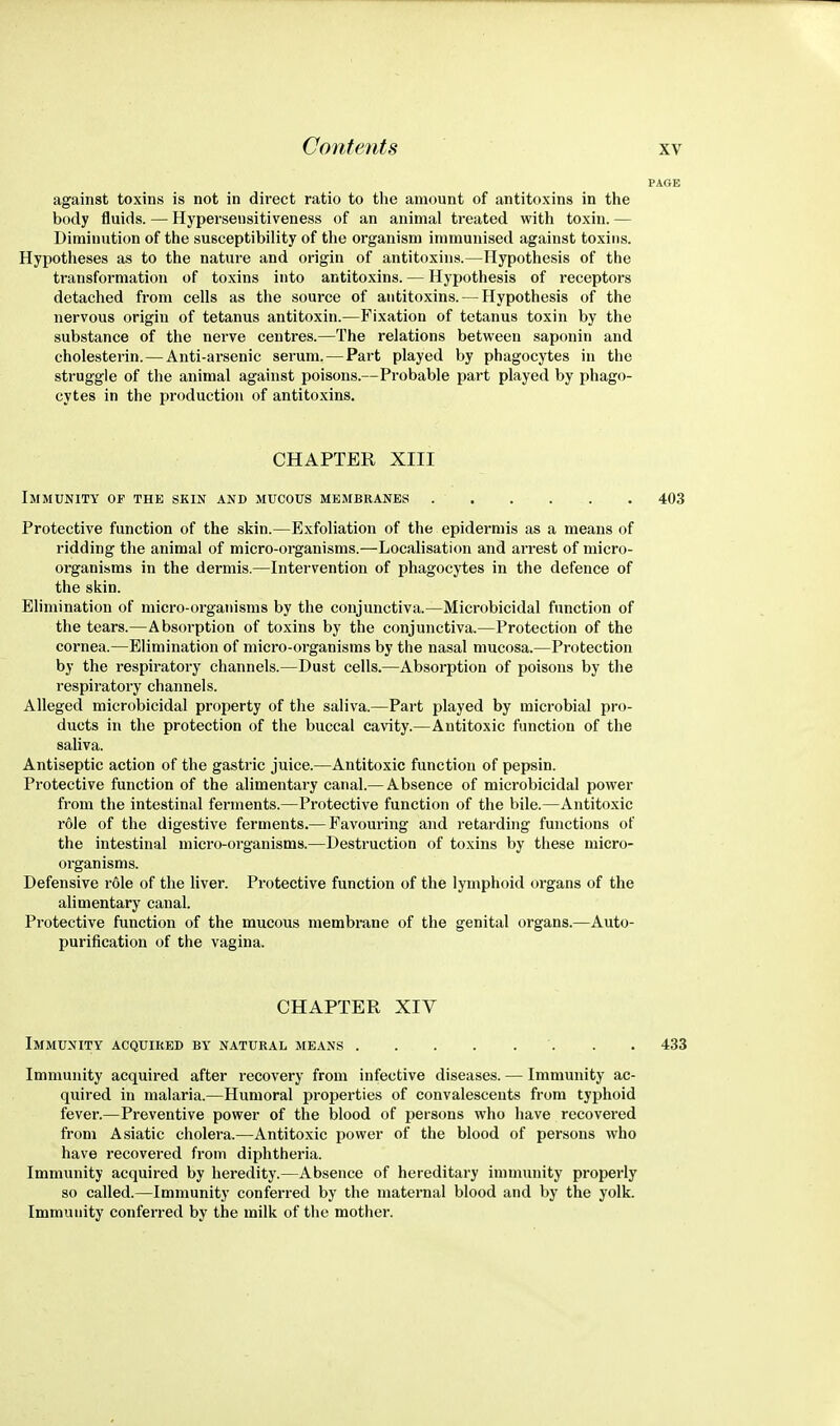 against toxins is not in direct ratio to tlie amount of antitoxins in the body fluids. — Hypersensitiveness of an animal treated with toxin. — Diminution of the susceptibility of the organism immunised against toxins. Hypotheses as to the nature and origin of antitoxins.—Hypothesis of the transformation of toxins into antitoxins. — Hypothesis of receptors detached from cells as the source of antitoxins. — Hypothesis of the nervous origin of tetanus antitoxin.—Fixation of tetanus toxin by the substance of the nerve centres.—The relations between saponin and cholesterin. — Anti-arsenic serum. — Part played by phagocytes in the struggle of the animal against poisons.—Probable part played by phago- cytes in the production of antitoxins. CHAPTER XIII Immunity of the skin and mucous membranes 403 Protective function of the skin.—Exfoliation of the epidermis as a means of ridding the animal of micro-organisms.—Localisation and arrest of micro- organisms in the dermis.—Intervention of phagocytes in the defence of the skin. Elimination of micro-organisms by the conjunctiva.—Microbicidal function of the tears.—Absorption of toxins by the conjunctiva.—Protection of the cornea.—Elimination of micro-organisms by the nasal mucosa.—Protection by the respiratory channels.—Dust cells.—Absorption of poisons by the respiratory channels. Alleged microbicidal property of the saliva.—Part played by microbial pro- ducts in the protection of the buccal cavity.—Antitoxic function of the saliva. Antiseptic action of the gastric juice.—Antitoxic function of pepsin. Protective function of the alimentary canal.— Absence of microbicidal power from the intestinal ferments.—Protective function of the bile.—Antitoxic role of the digestive ferments.— Favouring and retarding functions of the intestinal micro-organisms.—Destruction of toxins by these micro- organisms. Defensive role of the liver. Protective function of the lymphoid organs of the alimentary canal. Protective function of the mucous membrane of the genital organs.—Auto- purification of the vagina. CHAPTER XIV Immunity acquired by natural means '. . . 433 Immunity acquired after recovery from infective diseases. — Immunity ac- quired in malaria.—Humoral properties of convalescents from typhoid fever.—Preventive power of the blood of persons who have recovered from Asiatic cholera.—Antitoxic power of the blood of persons who have recovered from diphtheria. Immunity acquired by heredity.—Absence of hereditary immunity properly so called.—Immunity conferred by the maternal blood and by the yolk. Immunity conferred by the milk of the mother.