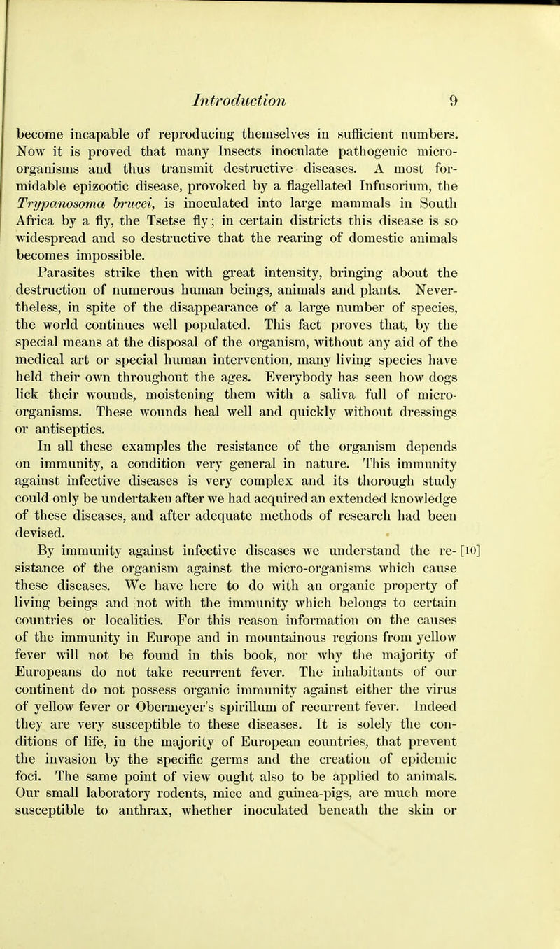 become incapable of reproducing themselves in sufficient numbers. Now it is proved that many Insects inoculate pathogenic micro- organisms and thus transmit destructive diseases. A most for- midable epizootic disease, provoked by a flagellated Infusorium, the Trypanosoma brucei, is inoculated into large mammals in South Africa by a fly, the Tsetse fly; in certain districts this disease is so widespread and so destructive that the rearing of domestic animals becomes impossible. Parasites strike then with great intensity, bringing about the destruction of numerous human beings, animals and plants. Never- theless, in spite of the disappearance of a large number of species, the world continues well populated. This fact proves that, by the special means at the disposal of the organism, without any aid of the medical art or special human intervention, many living species have held their own throughout the ages. Everybody has seen how dogs lick their wounds, moistening them with a saliva full of micro- organisms. These wounds heal well and quickly without dressings or antiseptics. In all these examples the resistance of the organism depends on immunity, a condition very general in nature. This immunity against infective diseases is very complex and its thorough study could only be undertaken after we had acquired an extended knowledge of these diseases, and after adequate methods of research had been devised. By immunity against infective diseases we understand the re- [lO] sistance of the organism against the micro-organisms which cause these diseases. We have here to do with an organic property of living beings and not with the immunity which belongs to certain countries or localities. For this reason information on the causes of the immunity in Europe and in mountainous regions from yellow fever will not be found in this book, nor why the majority of Europeans do not take recurrent fever. The inhabitants of our continent do not possess organic immunity against either the virus of yellow fever or Obermeyer's spirillum of recurrent fever. Indeed they are very susceptible to these diseases. It is solely the con- ditions of life, in the majority of European countries, that prevent the invasion by the specific germs and the creation of epidemic foci. The same point of view ought also to be applied to animals. Our small laboratory rodents, mice and guinea-pigs, are much more susceptible to anthrax, whether inoculated beneath the skin or