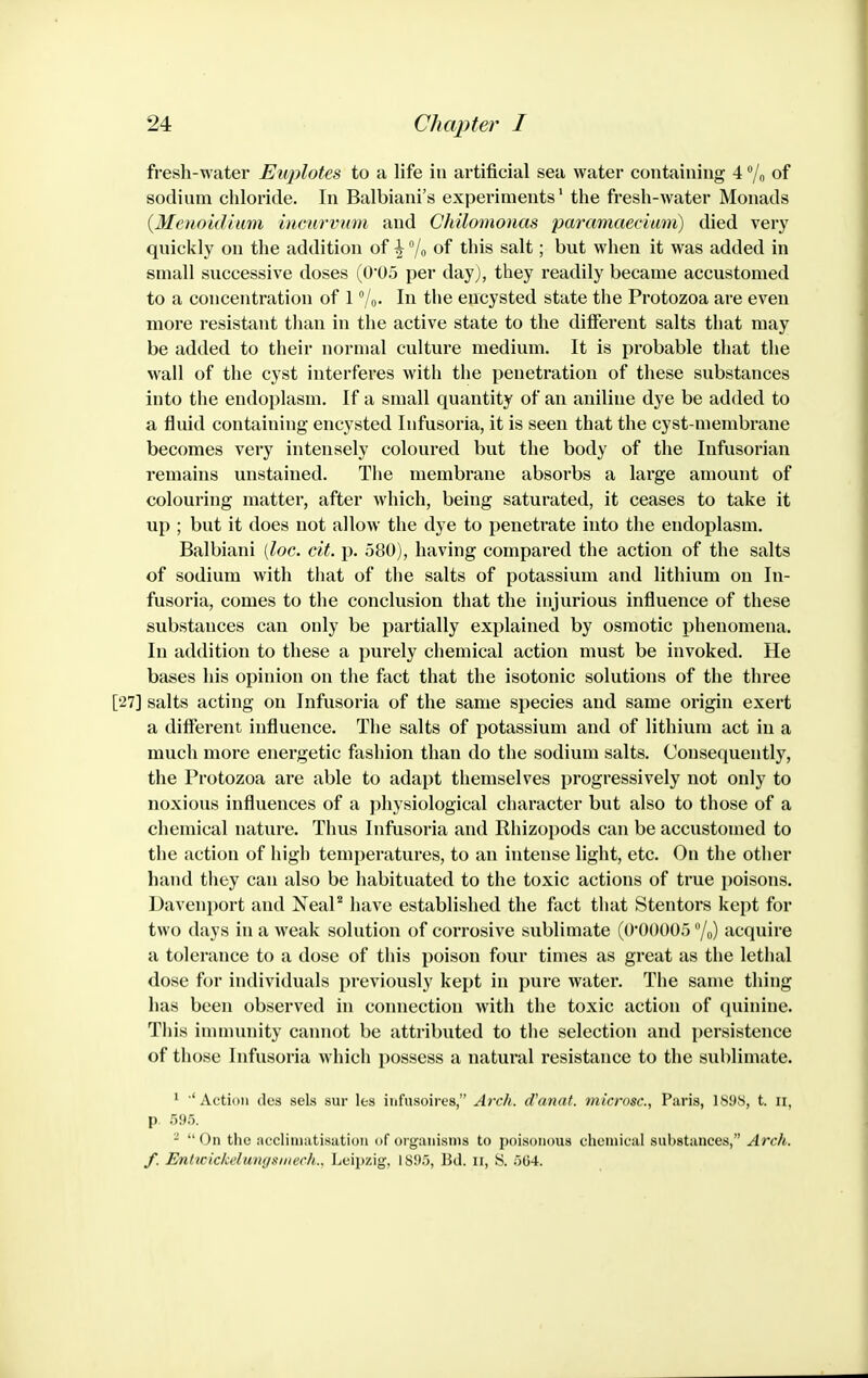 fresh-water Euplotes to a life in artificial sea water containing 4 /o of sodium chloride. In Balbiani's experiments' the fresh-water Monads {Mcnoidimn iHcnrvum and Chilonwnas paramaetimn) died very quickly on the additiou of \ /o of this salt; but when it was added in small successive doses (0'05 per dayj, they readily became accustomed to a concentration of 1 /o- In the encysted state the Protozoa are even more resistant than in the active state to the different salts that may be added to their normal culture medium. It is probable that the wall of the cyst interferes with the penetration of these substances into the endoplasm. If a small quantity of an aniline dye be added to a fluid containing encysted Infusoria, it is seen that the cyst-membrane becomes very intensely coloured but the body of the Infusorian remains unstained. The membrane absorbs a large amount of colouring matter, after which, being saturated, it ceases to take it up ; but it does not allow the dye to penetrate into the endoplasm. Balbiani [loc. cit. p. 580), having compared the action of the salts of sodium with that of the salts of potassium and lithium on In- fusoria, comes to the conclusion that the injurious influence of these substances can only be partially explained by osmotic phenomena. In addition to these a purely chemical action must be invoked. He bases his opinion on the fact that the isotonic solutions of the three [27] salts acting on Infusoria of the same species and same origin exert a different influence. The salts of potassium and of lithium act in a much more energetic fashion than do the sodium salts. Consequently, the Protozoa are able to adapt themselves progressively not only to noxious influences of a physiological character but also to those of a chemical nature. Thus Infusoria and Rhizopods can be accustomed to the action of high temperatures, to an intense light, etc. On the other hand they can also be habituated to the toxic actions of true poisons. Davenport and NeaP have established the fact that Stentors kept for two days in a weak solution of corrosive sublimate (O'OOOOo 7o) acquire a tolerance to a dose of this poison four times as great as the lethal dose for individuals previously kept in pure water. The same thing has been observed in connection with the toxic action of quinine. This innnunity cannot be attributed to the selection and persistence of those Infusoria which possess a natural resistance to the sublimate. ' ■'Action (los sel.s sur les iufusoires, Ardi. cCanat. microsc, Paris, Ib9S, t. ii, p. 595. - On the acclimatisation of organisms to poisonous chemical substances, Arch, f. Entwickelungsiiiech., Leipzig, 1895, Bd. ii, S. 5G4.