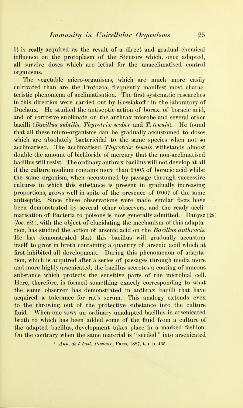 It is really acquired as the result of a direct and gradual chemical influence on the protoplasm of the Stentors which, once adapted, all survive doses which are lethal for the unacclimatised control organisms. The vegetable micro-organisms, which are much more easily cultivated than are the Protozoa, frequently manifest most charac- teristic phenomena of acclimatisation. The first systematic researches in this direction were carried out by Kossiakoff' in the laboratory of Duclaux. He studied the antiseptic action of borax, of boracic acid, and of corrosive sublimate on the anthrax microbe and several other bacilli {Bacillus svhtilis, Thyrotrix scaber and T. tenuis). He found that all these micro-organisms can be gradually accustomed to doses which are absolutely bactericidal to the same species when not so acclimatised. The acclimatised Thyrotrix tenuis withstands almost double the amount of bichloride of mercury that the non-acclimatised bacillus will resist. The ordinary anthrax bacillus will not develop at all if the culture medium contains more than 0*005 of boracic acid whilst the same organism, when accustomed by passage through successive cultures in which this substance is present in gradually increasing proportions, grows well in spite of the presence of 0'007 of the same antiseptic. Since these observations were made similar facts have been demonstrated by several other observers, and the ready accli- matisation of Bacteria to poisons is now generally admitted. Danysz {loc. cit), with the object of elucidating the mechanism of this adapta- tion, has studied the action of arsenic acid on the Bacillus anthracis. He has demonstrated that this bacillus will gradually accustom itself to grow in broth containing a quantity of arsenic acid which at first inhibited all development. During this phenomenon of adapta- tion, which is acquired after a series of passages through media more and more highly arsenicated, the bacillus secretes a coating of mucous substance which protects the sensitive parts of the microbial cell. Here, therefore, is formed something exactly corresponding to what the same observer has demonstrated in anthrax bacilli that have acquired a tolerance for rat's serum. This analogy extends even to the throwing out of the protective substance into the culture fluid. When one sows an ordinary unadapted bacillus in arsenicated broth to which has been added some of the fluid ftom a culture of the adapted bacillus, development takes place in a marked fashion. On the contrary when the same material is  seeded  into arsenicated