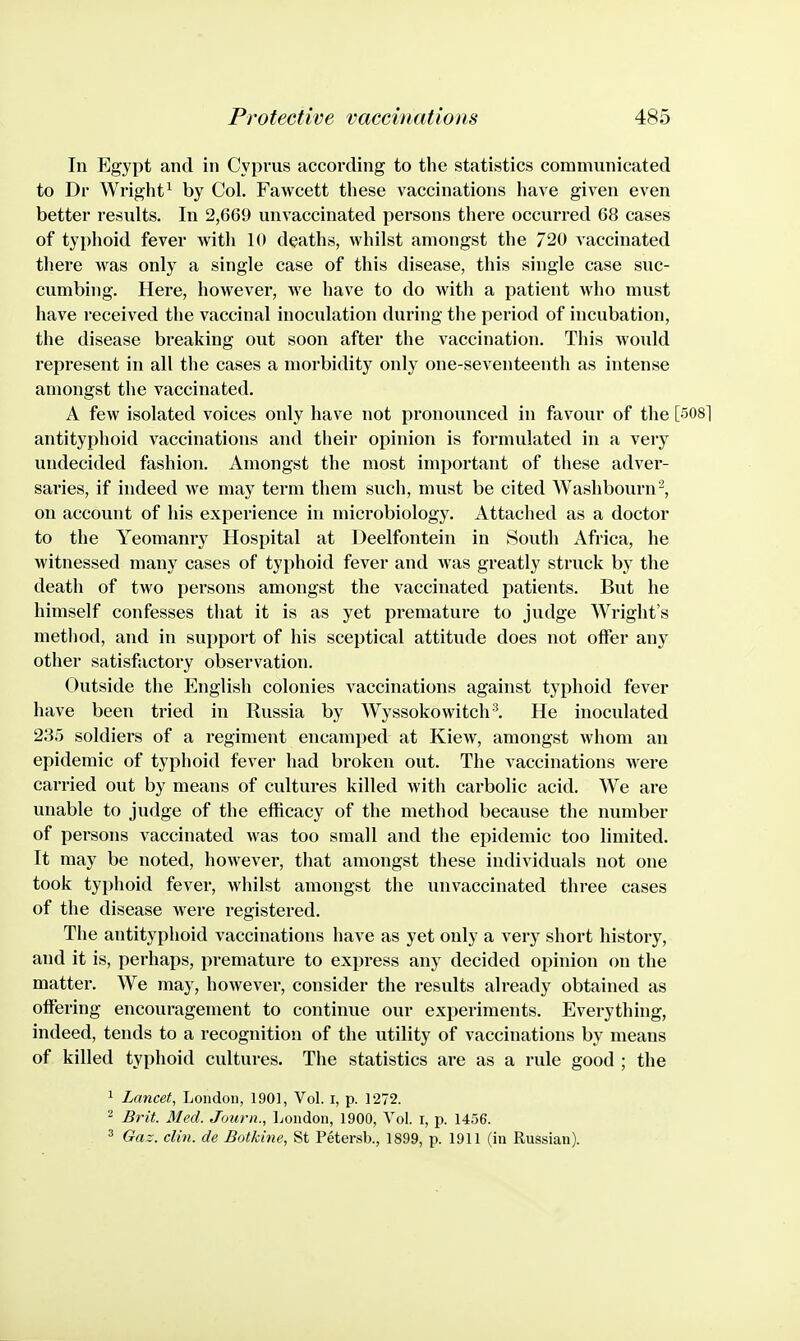 In Egypt and in Cyprus according to the statistics communicated to Dr Wright^ by Col. Fawcett these vaccinations have given even better results. In 2,669 unvaccinated persons there occurred 68 cases of typhoid fever with 10 deaths, whilst amongst the 720 vaccinated there was only a single case of this disease, this single case suc- cumbing. Here, however, we have to do with a patient who must have received the vaccinal inoculation during the period of incubation, the disease breaking out soon after the vaccination. This would represent in all the cases a morbidity only one-seventeenth as intense amongst the vaccinated. A few isolated voices only have not pronounced in favour of the [508] antityphoid vaccinations and their opinion is formulated in a very undecided fashion. Amongst the most important of these adver- saries, if indeed we may term them such, must be cited Washbourn^, on account of his experience in microbiology. Attached as a doctor to the Yeomanry Hospital at Deelfontein in South Africa, he witnessed many cases of typhoid fever and was greatly struck by the death of two persons amongst the vaccinated patients. But he himself confesses that it is as yet premature to judge Wright's method, and in support of his sceptical attitude does not offer any other satisfactory observation. Outside the English colonies vaccinations against typhoid fever have been tried in Russia by Wyssokowitch'^ He inoculated 2.35 soldiers of a regiment encamped at Kiew, amongst whom an epidemic of typhoid fever had broken out. The vaccinations were carried out by means of cultures killed Avith carbolic acid. We are unable to judge of the efficacy of the method because the number of persons vaccinated was too small and the epidemic too limited. It may be noted, however, that amongst these individuals not one took typhoid fever, whilst amongst the unvaccinated three cases of the disease were registered. The antityphoid vaccinations have as yet only a very short history, and it is, perhaps, premature to express any decided opinion on the matter. We may, however, consider the results already obtained as offering encouragement to continue our experiments. Everything, indeed, tends to a recognition of the utility of vaccinations by means of killed typhoid cultures. The statistics are as a rule good ; the 1 Lancet, London, 1901, Vol. i, p. 1272. Brit. Med. Journ., London, 1900, Vol. i, p. 1456. ^ Gaz. din. de Botkine, St Petersb., 1899, p. 1911 (in Russian).