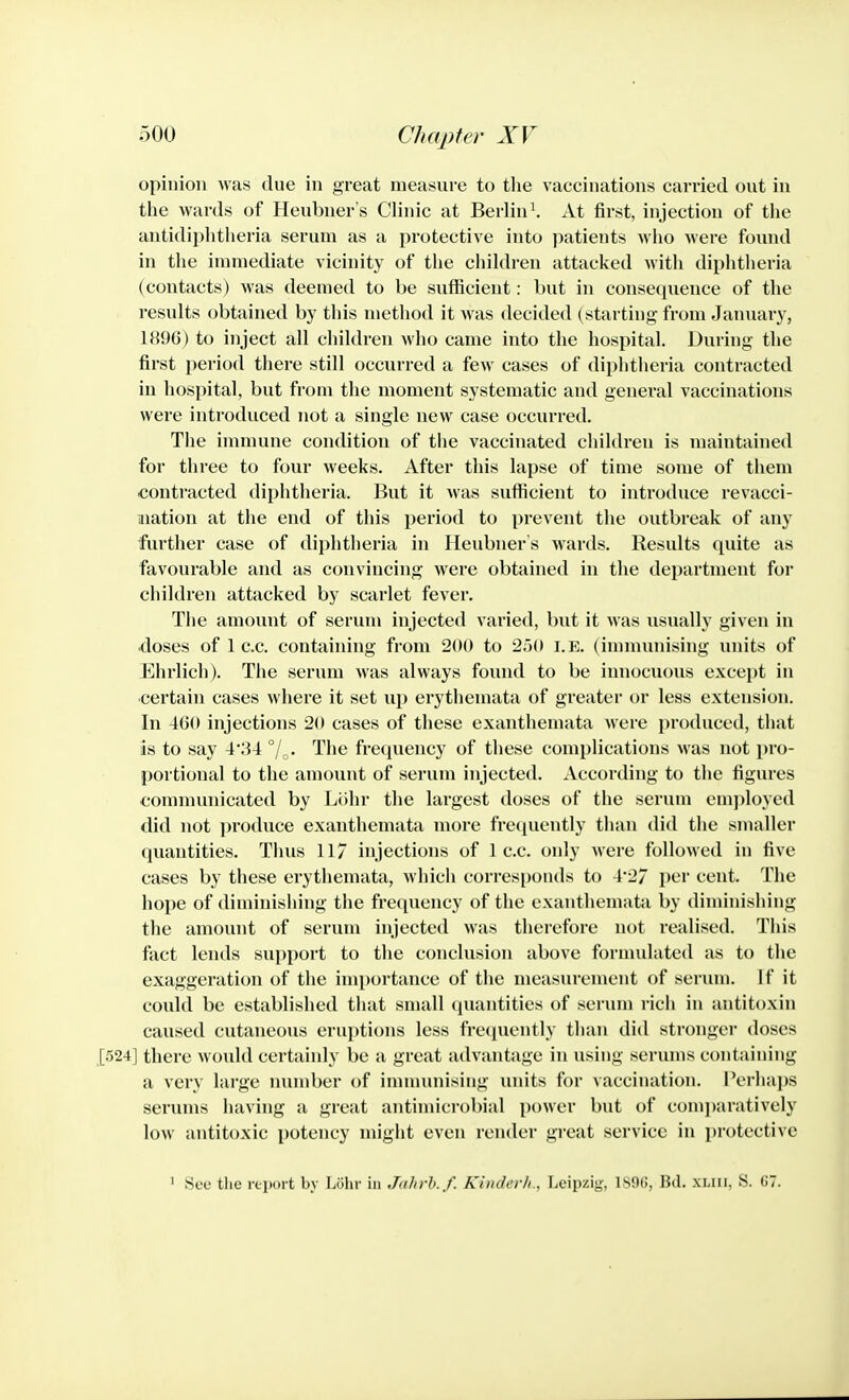 opinion was due in grccat measure to the vaccinations carried out in the wards of Heubuer's Clinic at Berlin \ At first, injection of the antidiphtlieria serum as a protective into patients Avho were found in the immediate vicinity of the children attacked with diphtheria (contacts) was deemed to be sufficient: but in consequence of the results obtained by this method it was decided (starting from January, 1896) to inject all children who came into the hospital. During the first period there still occurred a few cases of diphtheria contracted in hospital, but from the moment systematic and general vaccinations were introduced not a single new case occurred. Tiie immune condition of the vaccinated children is maintained for three to four weeks. After this lapse of time some of them contracted diphtheria. But it was sufficient to introduce revacci- iiiation at the end of this period to prevent the outbreak of any further case of diphtheria in Heubner's wards. Results quite as favourable and as convincing were obtained in the department for children attacked by scarlet fever. The amount of serum injected varied, but it was usually given in doses of 1 c.c. containing from 200 to 2o(» i.e. (imnuuiising units of Ehrlich). The scrum was always found to be innocuous except in certain cases where it set iqi erythemata of greater or less extension. In 4G0 injections 20 cases of these exanthemata were produced, that is to say 4'34 °/ . The frequency of these complications was not i)ro- portional to the amount of serum injected. According to the figures communicated by Lohr the largest doses of the serum emjdoycd did not produce exanthemata more frequently than did the smaller quantities. Thus 117 injections of 1 c.c. only were followed in five cases by these erythemata, which corresponds to 4*27 per cent. The hope of diminishing the frequency of the exanthemata by diminishing the amount of serum injected was therefore not realised. This fact lends support to the conclusion above formulated as to the exaggeration of the inii)ortance of the measurement of serum. If it could be established that small (juantities of serum rich in antitoxin caused cutaneous eruptions less frequently than did stronger doses [524] there would certainly be a great advantage in using serums containing a very large number of inununising units for vaccination. Perhaps serums having a great antinucrobial power but of comi)aratively low antitoxic potency might even render great service in protective ' See tlie rtiwrt by Lohr in Jahrh.f. Kindcrli., Leipzig, 1S9(!, Hd. xuii, S. 07.