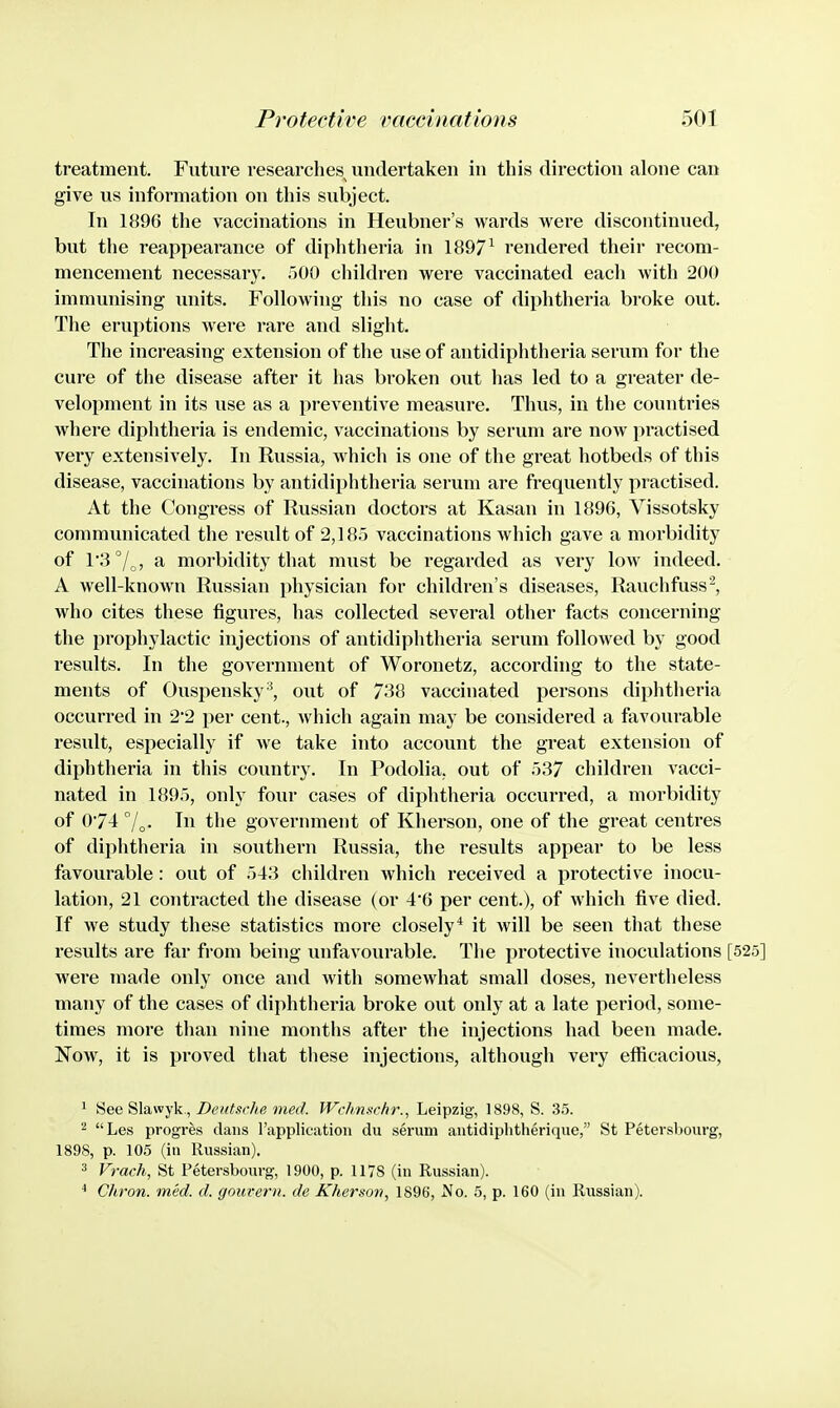 treatment. Future researches undertaken in this direction alone can give us information on this subject. In 1896 the vaccinations in Heubner's wards were discontinued, but the reappearance of diphtheria in 1897^ rendered their recom- mencement necessary. r)00 children were vaccinated each with 200 immunising imits. Following this no case of diphtheria broke out. The eruptions were rare and slight. The increasing extension of the use of antidiphtheria serum for the cure of the disease after it has broken out has led to a greater de- velopment in its use as a preventive measure. Thus, in the countries where diphtheria is endemic, vaccinations by serum are now practised very extensively. In Russia, which is one of the great hotbeds of this disease, vaccinations by antidiphtheria serum are frequently practised. At the Congress of Russian doctors at Kasan in 1896, Vissotsky communicated the result of 2,185 vaccinations which gave a morbidity of 13°/^, a morbidity that must be regarded as very Ioav indeed. A well-known Russian physician for children's diseases, Rauchfuss^, who cites these figures, has collected several other facts concerning the prophylactic injections of antidiphtheria serum followed by good results. In the government of Woronetz, according to the state- ments of Ouspensky-^, out of 738 vaccinated persons diphtheria occurred in 2*2 per cent., which again may be considered a favourable result, especially if we take into account the great extension of diphtheria in this country. In Podolia, out of 537 children vacci- nated in 1895, only four cases of diphtheria occurred, a morbidity of 074 In the government of Kherson, one of the great centres of diphtheria in southern Russia, the results appear to be less favourable: out of 543 children which received a protective inocu- lation, 21 contracted the disease (or 46 per cent.), of which five died. If we study these statistics more closely* it will be seen that these results are far from being unfavourable. The protective inoculations [525] were made only once and with somewhat small doses, nevertheless many of the cases of diphtheria broke out only at a late period, some- times more than nine months after the injections had been made. Now, it is proved that these injections, although very efficacious, 1 See Slawyk, Z>c«if.9<7;(? Wrhnschr., Leipzig, 1898, S. 35. ^ Les progres dans rapplication du serum antidiplitherique, St Petersbourg, 1898, p. 105 (in Russian). 3 Vrach, St Petersbourg, 1900, p. 1178 (in Russian). Citron, med. cl. gouvern. de Kherson, 1896, No. 5, p. 160 (in Russian).