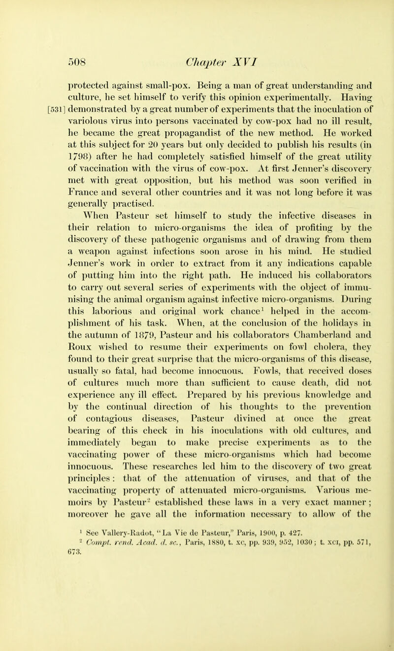 protected against snmll-pox. Being a man of great understanding and culture, he set himself to verify this opinion experimentally. Having [531] demonstrated by a great number of experiments that the inocidation of variolous virus into persons vaccinated by cow-pox had no ill result, he became the great propagandist of the new method. He worked at this sidyect for 20 years but only decided to publish liis results (in 1/98) after lie had completely satisfied himself of the great utility of vaccination with the virus of cow-pox. At first Jenner's discovery met with great opposition, but his method was soon verified in France and several other countries and it was not long before it was generally practised. When Pasteur set himself to study the infective diseases in their relation to micro-organisms the idea of profiting by the discovery of these pathogenic organisms and of drawing from them a weapon against infections soon arose in his mind. He studied Jenner's Avork in order to extract from it any indications capable of putting him into the right path. He induced his collaborators to carry out several series of experiments with the object of immu- nising the animal organism against infective micro-organisms. During this laborious and original Avork chance^ helped in the accom- plishment of his task. When, at the conclusion of the holidays in the autumn of 18/9, Pasteur and his collal)orators Chamberland and Roux wislied to resume their experiments on fowl cholera, they found to their great surprise that the micro-organisms of this disease, usually so fatal, had become innocuous. Fowls, that received doses of cultures much more than sufficient to cause death, did not experience any ill effect. Prepared by his previous knowledge and by the continual direction of his thoughts to the prevention of contagious diseases, Pasteur divined at once the great bearing of this check in his inoculations Avith old cultures, and immediately began to make precise experiments as to the A'accinating poAver of these micro-orgam'snis Avhich had become innocuous. These researches led him to the discovery of two great principles: that of the attenuation of viruses, and that of the vaccinating ])roperty of attenuated micro-organisms. Various me- moirs by Pasteur- established these hiAvs in a very exact manner ; moreover he gave all the information necessary to allow of the ' See Vallerj-Radot,  l^a Vie ile rasteur, Paris, 1900, p. 427. - Conipt. rend. Acad. </. xr., Paris, ISSO, t. xc, 93!*, !J.)-2, 10:50; t. xci, pp. 571, 673.